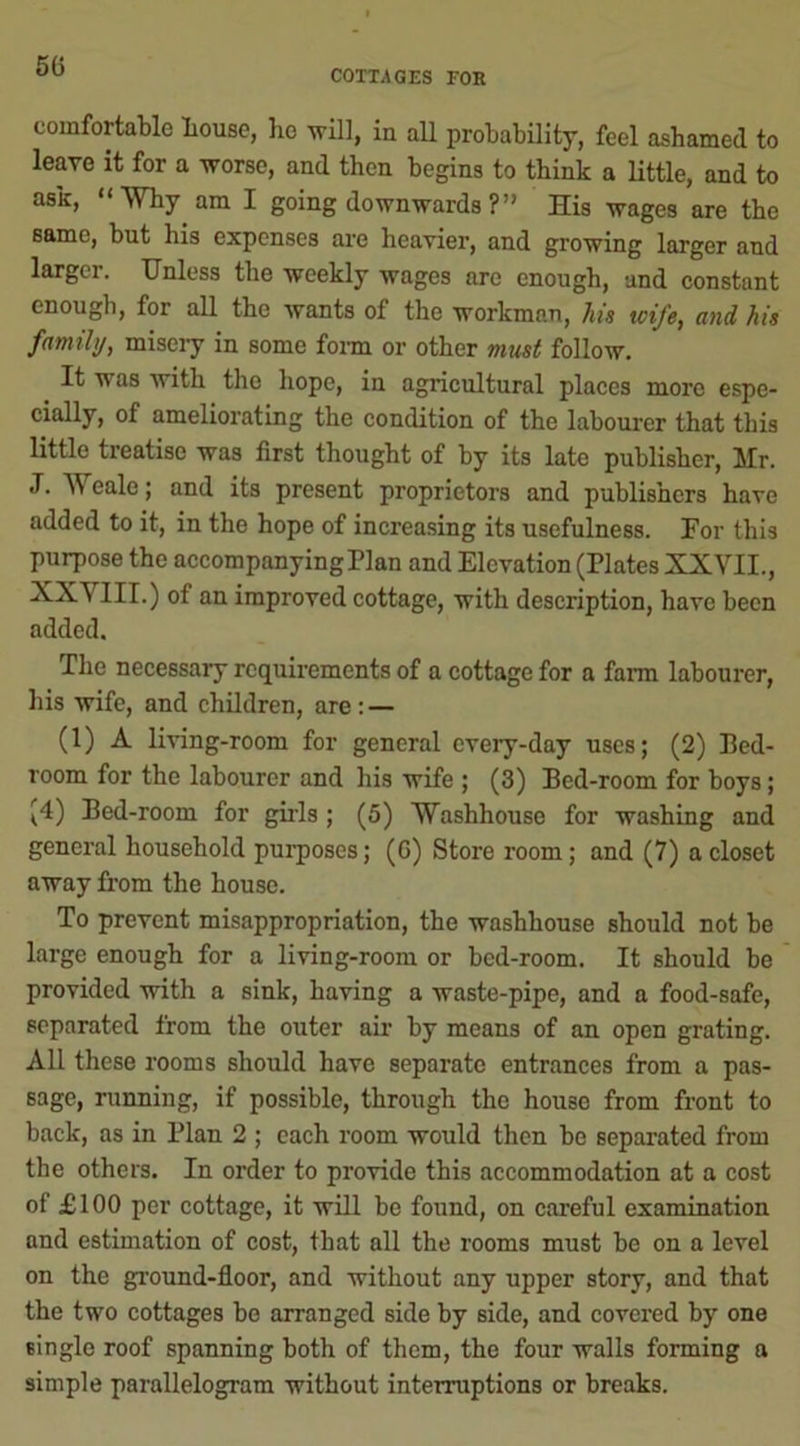 COTTAGES FOE comfortable liouse, bo will, in all probability, feel ashamed to leave it for a worse, and then begins to think a little, and to ask, “Why am I going downwards ? ” His wages are the same, but his expenses are heavier, and growing larger and larger. Unless the weekly wages are enough, and constant enough, for all the wants of the workman, his icife, and his family, misciy in some form or other must follow. It was with the hope, in agricultural places more espe- cially, of ameliorating the condition of the labourer that this little treatise was first thought of by its late publisher, Mr. J. Weale; and its present proprietors and publishers have added to it, in the hope of increasing its usefulness. For this purpose the accompanying Flan and Elevation (Plates XXVII., •XXVIII.) of an improved cottage, with description, have been added. The necessary requirements of a cottage for a farm labourer, his wife, and children, are : — (1) A living-room for general every-day uses; (2) Bed- room for the labourer and his wife ; (3) Bed-room for boys; (4) Bed-room for girls ; (5) Washhouse for washing and general household purposes; (G) Store room; and (7) a closet away from the house. To prevent misappropriation, the washhouse should not be large enough for a living-room or bed-room. It should be provided with a sink, having a waste-pipe, and a food-safe, separated from the outer air by means of an open grating. All these rooms should have separate entrances from a pas- sage, running, if possible, through the house from front to back, as in Plan 2 ; each room would then be separated from the others. In order to provide this accommodation at a cost of £100 per cottage, it will be found, on careful examination and estimation of cost, that all the rooms must be on a level on the ground-floor, and without any upper story, and that the two cottages be arranged side by side, and covered by one single roof spanning both of them, the four walls forming a simple parallelogram without interruptions or breaks.
