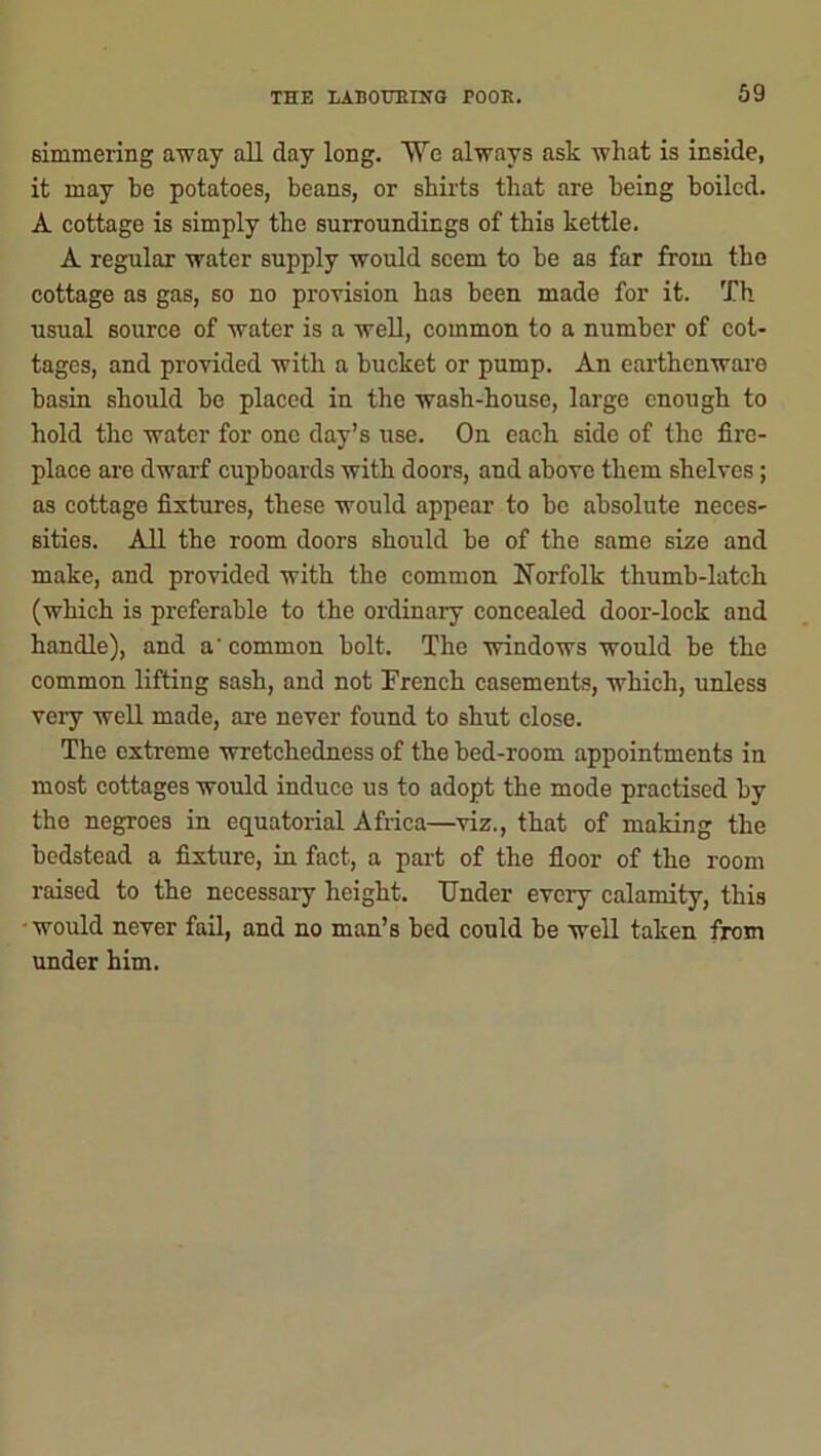 simmering away all day long. We always ask what is inside, it may be potatoes, beans, or shirts that are being boiled. A cottage is simply the surroundings of this kettle. A regular water supply would seem to be as far from the cottage as gas, so no provision has been made for it. Th usual source of water is a well, common to a number of cot- tages, and provided with a bucket or pump. An earthenware basin should be placed in the wash-house, large enough to hold the water for one day’s use. On each side of the fire- place are dwarf cupboards with doors, and above them shelves; as cottage fixtures, these would appear to be absolute neces- sities. All the room doors should be of the same size and make, and provided with the common Norfolk thumb-latch (which is preferable to the ordinary concealed door-lock and handle), and a' common bolt. The windows would be the common lifting sash, and not French casements, which, unless very well made, are never found to shut close. The extreme wretchedness of the bed-room appointments in most cottages would induce us to adopt the mode practised by the negroes in equatorial Africa—viz., that of making the bedstead a fixture, in fact, a part of the floor of the room raised to the necessary height. Under eveiy calamity, this would never fail, and no man’s bed could be well taken from under him.