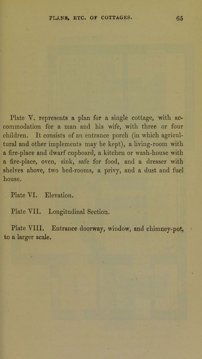 Plate V. represents a plan for a single cottage, with ac- commodation for a man and his wife, with three or four children. It consists of an entrance porch (in which agricul- tural and other implements may be kept), a living-room with a fire-place and dwarf cupboard, a kitchen or wash-house with a fire-place, oven, sink, safe for food, and a dresser with shelves above, two bed-rooms, a privy, and a dust and fuel house. Plate VI. Elevation. Plate VII. Longitudinal Section. Plate VIII. Entrance doorway, window, and chimney-pot, to a larger scale.
