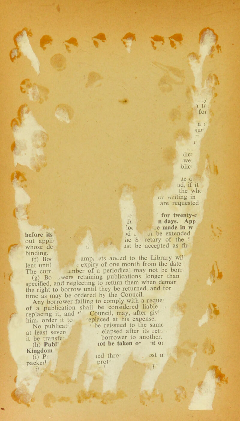 ■« f M <* * ■y i tf for n ? ' sur * r * before its out appli whose de binding. (f) Bor lent until The curr (g) Be -lie we olic Je o ' id. if it the wh( | >^i anting in arc requested for twenty-c it n days. App ;oi *_e made in w id e oi be extended ne i> retary of the ■ jst be accepted as fii . -amp, ets ao»_ed to the Library w’f ; expiry of one month from the date amber of a periodical may not be borr u\j „wers retaining publications longer than specified, and neglecting to return them when deman the right to borrow until they be returned, and for time as may be ordered by the Council. Any borrower failing to comply with a reque- of a publication shall be considered liable replacing it, and him, order it to No publicat: at least seven it be transfe ' (h) Pubr \ Kingdom (i) Pi packed Council, may, after giv: eplaced at his expense. ■ be reissued to the same : elapsed after its ret. borrower to another, lot be taken o- at 01 led thre prof - j ost n % V ■ * a. iiij.JP 4 % *