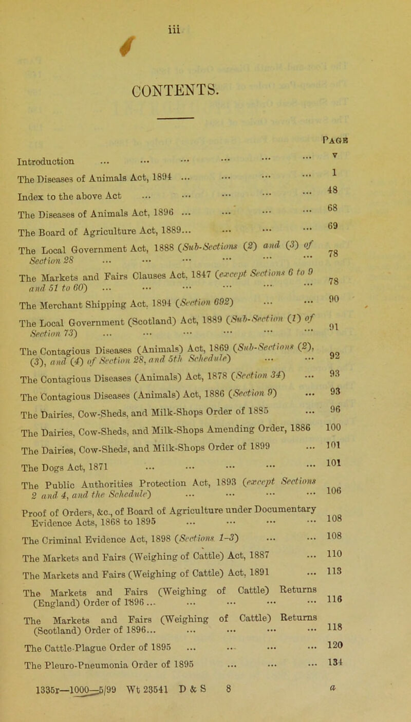 4 CONTENTS. Introduction The Diseases of Animals Act, 1894 ... Index to the above Act The Diseases of Animals Act, 1896 ... The Board of Agriculture Act, 1889... The Local Government Act, 1888 (Sub-Sections (2) and (3) of Section 28 The Markets and Fairs Clauses Act, 1847 (except Sections 6 to 0 and SI to GO') The Merchant Shipping Act. 1894 (Section 692) The Local Government (Scotland) Act, 1889 (Suh-Section (Z) of Section 73) The Contagious Diseases (Animals) Act, 1869 (Sub-Sections (2), (3), and (4) of Section 28, and 5th Schedule') The Contagious Diseases (Animals) Act, 1878 (Section 34) The Contagious Diseases (Animals) Act, 1886 (Section 9) The Dairies, Cow-Sheds, and Milk-Shops Order of 1885 The Dairies, Cow-Sheds, and Milk-Shops Amending Order, 1886 The Dairies, Cow-Sheds, and Milk-Shops Order of 1899 The Dogs Act, 1871 The Public Authorities Protection Act, 1893 (except Sections 2 and 4, and the Schedule) Proof of Orders, &c., of Board of Agriculture under Documentary Evidence Acts, 1868 to 1895 The Criminal Evidence Act, 1898 (Sections 1-3) The Markets and Fairs (Weighing of Cattle) Act, 1887 The Markets and Fairs (Weighing of Cattle) Act, 1891 The Markets and Fairs (Weighing of Cattle) Returns (England) Order of 1896 ... The Markets and Fairs (Weighing of Cattle) Returns (Scotland) Order of 1896... The Cattle-Plague Order of 1895 The Pleuro-Pneumonia Order of 1895 Page v 1 48 68 69 78 78 90 91 92 93 93 96 100 101 101 106 108 108 110 113 116 118 120 134 1336r—1000^^5/99 Wt 23541 D & S 8 a