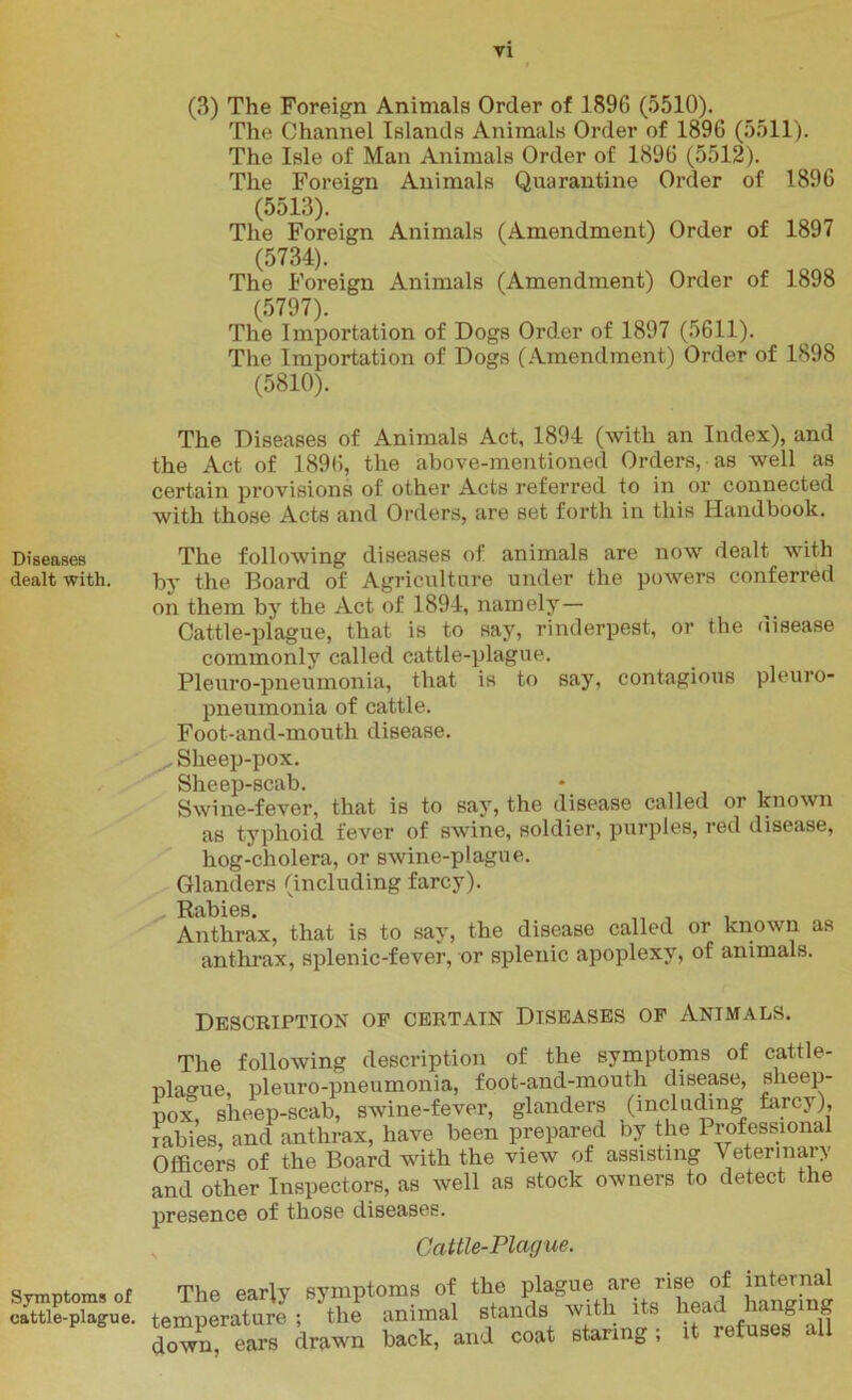 Diseases dealt with. Symptoms of cattle-plague. vi (3) The Foreign Animals Order of 1896 (5510). The Channel Islands Animals Order of 1896 (5511). The Isle of Man Animals Order of 1896 (5512). The Foreign Animals Quarantine Order of 1896 (5513). The Foreign Animals (Amendment) Order of 1897 (5734). The Foreign Animals (Amendment) Order of 1898 (5797). The Importation of Dogs Order of 1897 (5611). The Importation of Dogs (Amendment) Order of 1898 (5810). The Diseases of Animals Act, 1894 (with an Index), and the Act of 1896, the above-mentioned Orders, as well as certain provisions of other Acts referred to in or connected with those Acts and Orders, are set forth in this Handbook. The following diseases of animals are now dealt with by the Board of Agriculture under the powers conferred on them by the Act of 1894, namely— Cattle-plague, that is to say, rinderpest, or the disease commonly called cattle-plague. Pleuro-pneumonia, that is to say, contagious pleuro- pneumonia of cattle. Foot-and-mouth disease. Sheep-pox. Sheep-scab. Swine-fever, that is to say, the disease called or known as typhoid fever of swine, soldier, purples, red disease, hog-cholera, or swine-plague. Glanders (including farcy). ^ Rabies. ,, , Anthrax, that is to say, the disease called or known as anthrax, splenic-fever, or splenic apoplexy, of animals. Description op certain Diseases op Animals. The following description of the symptoms of cattle- plague, pleuro-pneumonia, foot-and-mouth disease, sheep- pox, sheep-scab, swine-fever, glanders (including farcy), rabies, and anthrax, have been prepared oy the 1 rofessional Officers of the Board with the view of assisting Veterinary and other Inspectors, as well as stock owners to detect the presence of those diseases. Cattle-Plague. The early symptoms of the plague are rise of internal temperature ; the animal stands with its head hanging dowm ears drawn back, and coat staring; it refuses all