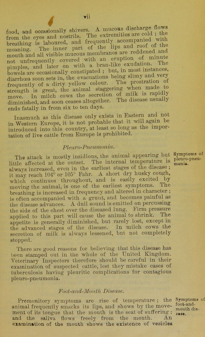 4 food, and occasionally shivers. A mucous discharge flows from the eves and nostrils. The extremities are cold ; the breathing is laboured, and frequently accompanie wi i moaning! The inner part of the lips and roof of the mouth and all visible mucous membranes are reddened a not unfrequently covered with an Wf*™**™^ nimules and later on with a bran-like exudation, ine bowels are occasionally constipated ; but, in most mstances diarrhoea soon sets in, the evacuations being slimy and very frequently of a dirty yellow colour. The P^tration of strength is great, the animal staggering when made to move In milch cows the secretion of milk is rapid y diminished, and soon ceases altogether. The disease usually ends fatally7 in from six to ten days. Inasmuch as this disease only exists in Eastern and not in Western Europe, it is not probable that it will again be introduced into this country, at least so long as the impor- tation of live cattle from Europe is prohibited. Pleura-Pneumonia. The attack is mostly insidious, the animal appearing but little affected at the outset. The internal temperature is always increased, even in the earliest stages of the disease , it may reach 104° or 105° Fahr. A short dry husky cough, which continues throughout, and is easily excited by moving the animal, is one of the earliest syunptoms. The breathing is increased in frequency and altered in character ; is often accompanied with a grunt, aud becomes painful as the disease advances. A dull sound is emitted on percussing the side of the chest over the diseased lung. Firm pressure applied to this part Avill cause the animal to shrink. The appetite is generally diminished, but rarely lost, except in the advanced stages of the disease. In milch cows the secretion of milk is always lessened, but not completely stopped. There are good reasons for believing that this disease has been stamped out in the whole of the United Kingdom. Veterinary Inspectors therefore should be careful in their examination of suspected cattle, lest they mistake cases of tuberculosis having pleuritic complications for contagious pleuro-pneumonia. Foot-and-Mouth Disease. Premonitory symptoms are rise of temperature ; the animal frequently smacks its lips, and shows by the move- ment of its tongue that the mouth is the seat of suffering ; and the saliva flows freely from the mouth. An examination of the mouth shows the existence of vesicles Symptoms o£ pleuro-pneu- monia. Symptoms of foot-and- mouth dis- ease.