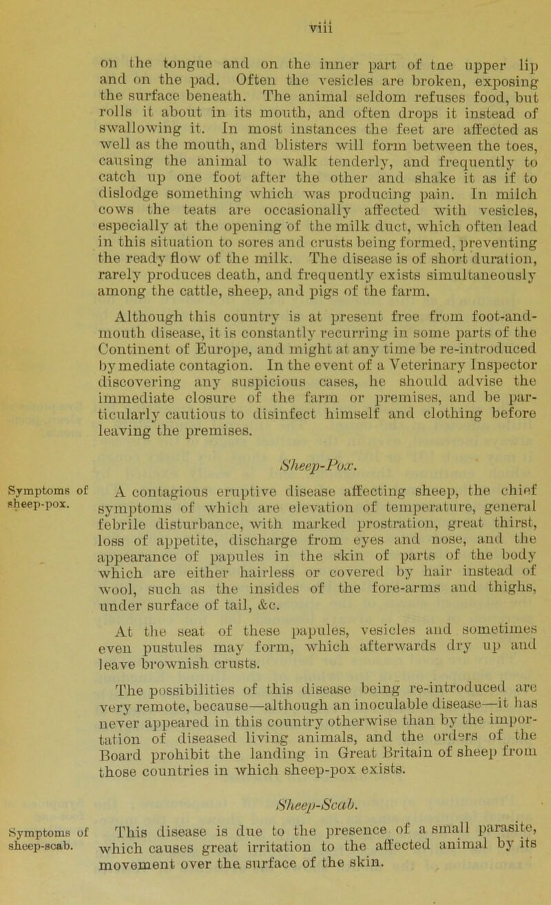 Symptoms sheep-pox. Symptoms sheep-scab. . 4 4 Vlll on the tongue and on the inner part of tne upper lip and on the pad. Often the vesicles are broken, exposing the surface beneath. The animal seldom refuses food, but rolls it about in its mouth, and often drops it instead of swallowing it. In most instances the feet are affected as well as the mouth, and blisters will form between the toes, causing the animal to walk tenderly, and frequently to catch up one foot after the other and shake it as if to dislodge something which was producing pain. In milch cows the teats are occasionally affected with vesicles, especially at the opening of the milk duct, which often lead in this situation to sores and crusts being formed, preventing the ready flow of the milk. The disease is of short duration, rarely produces death, and frequently exists simultaneously among the cattle, sheep, and pigs of the farm. Although this country is at present free from foot-and- mouth disease, it is constantly recurring in some parts of the Continent of Europe, and might at any time be re-introduced by mediate contagion. In the event of a Veterinary Inspector discovering any suspicious cases, he should advise the immediate closure of the farm or premises, and be par- ticularly cautious to disinfect himself and clothing before leaving the premises. Sheep-Pox. of A contagious eruptive disease affecting sheep, the chief symptoms of which are elevation of temperature, general febrile disturbance, with marked prostration, great thirst, loss of appetite, discharge from eyes and nose, and the appearance of papules in the skin of parts of the body which are either hairless or covered by hair instead of wool, such as the insides of the fore-arms and thighs, under surface of tail, &c. At the seat of these papules, vesicles and sometimes even pustules may form, which afterwards dry up and leave brownish crusts. The possibilities of this disease being re-introduced are very remote, because—although an inoculable disease—it has never appeared in this country otherwise than by the impor- tation of diseased living animals, and the orders of the Board prohibit the landing in Great Britain of sheep from those countries in which sheep-pox exists. Sheep-Scab. of This disease is due to the presence of a small parasite, which causes great irritation to the affected animal by its movement over the surface of the skin.