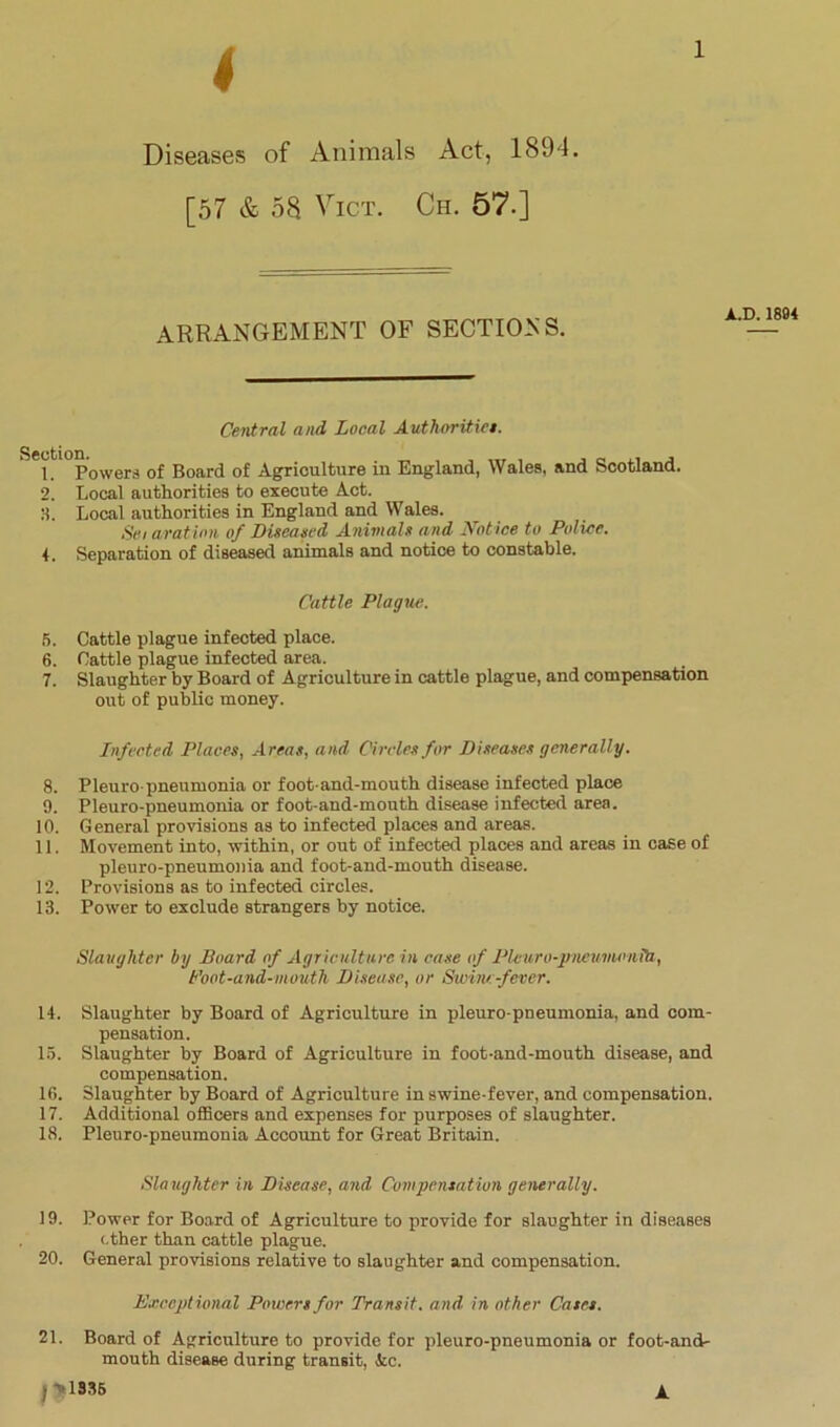 4 l Diseases of Animals Act, 1894. [57 & 58 Vict. Ch. 57.] ARRANGEMENT OF SECTIONS. Central and Local Authoritiet. 'l^PoweM of Board of Agriculture in England, Wales, and Scotland. 2. Local authorities to execute Act. 3. Local authorities in England and Wales. Sei aration of Diseased Animals and Notice to Police. 4. Separation of diseased animals and notice to constable. Cattle Plague. 5. Cattle plague infected place. 6. Cattle plague infected area. 7. Slaughter by Board of Agriculture in cattle plague, and compensation out of public money. Infected Places, Areas, and Circles for Diseases generally. 8. Pleuro-pneumonia or foot-and-mouth disease infected place 9. Pleuro-pneumonia or foot-and-mouth disease infected area. 10. General provisions as to infected places and areas. 11. Movement into, within, or out of infected places and areas in case of pleuro-pneumonia and foot-and-mouth disease. 12. Provisions as to infected circles. 13. Power to exclude strangers by notice. Slaughter by Board of Agriculture in case of Pleuro-piteumoniti, Boot-and-mouth Disease, or Swine-fever. 14. Slaughter by Board of Agriculture in pleuro-pneumonia, and com- pensation. 15. Slaughter by Board of Agriculture in foot-and-mouth disease, and compensation. 16. Slaughter by Board of Agriculture in swine-fever, and compensation. 17. Additional officers and expenses for purposes of slaughter. 18. Pleuro-pneumonia Account for Great Britain. Sla ughter in Disease, and Compensation generally. 19. Power for Board of Agriculture to provide for slaughter in diseases other than cattle plague. 20. General provisions relative to slaughter and compensation. Exceptional Poxuers for Transit, and in other Cases. 21. Board of Agriculture to provide for pleuro-pneumonia or foot-and- mouth disease during transit, Ac. J*1335 A