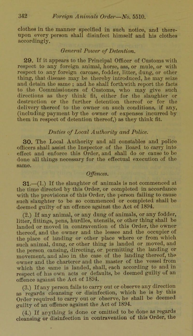 clothes in the manner specified in such notice, and there- upon every person shall disinfect himself and his clothes accordingly. General Power of Detention. 29. If it appears to the Principal Officer of Customs with respect to any foreign animal, horse, ass, or mule, or with respect to any foreign carcase, fodder, litter, dung, or other thing, that disease may be thereby introduced, he may seize and detain the same ; and he shall forthwith report the facts to the Commissioners of Customs, who may give such directions as they think fit, either for the slaughter or destruction or the further detention thereof or for the delivery thereof to the owner on such conditions, if any, (including payment by the owner of expenses incurred by them in respect of detention thereof,) as they think fit. Duties of Local Authority and Police. 30. The Local Authority and all constables and police officers shall assist the Inspector of the Board to carry into effect and enforce this Order, and shall do or cause to be done all things necessary for the effectual execution of the same. Offences. 31. —(1.) If the slaughter of animals is not commenced at the time directed by this Order, or completed in accordance with the provisions of this Order, the person failing to cause such slaughter to be so commenced or completed shall be deemed guilty of an offence against the Act of 1894. (2.) If any animal, or any dung of animals, or any fodder, litter, fittings, pens, hurdles, utensils, or other thing shall be landed or moved in contravention of this Order, the owner thereof, and the owner and the lessee and the occupier of the place of landing or other place where or from which such animal, dung, or other thing is landed or moved, and the person causing, directing, or permitting the landing or movement, and also in the case of the landing thereof, the owner and the charterer and the master of the vessel from which the same is landed, shall, each according to and in respect of his own acts or defaults, be deemed guilty uf an offence against the Act of 1894. (3.) If any person fails to carry out or observe any direction as regards cleansing or disinfection, which he is by this Order required to carry out or observe, he shall be deemed guilty of an offence against the Act of 1894. (4.) If anything is done or omitted to be done as regards cleansing or disinfection in contravention of this Order, the