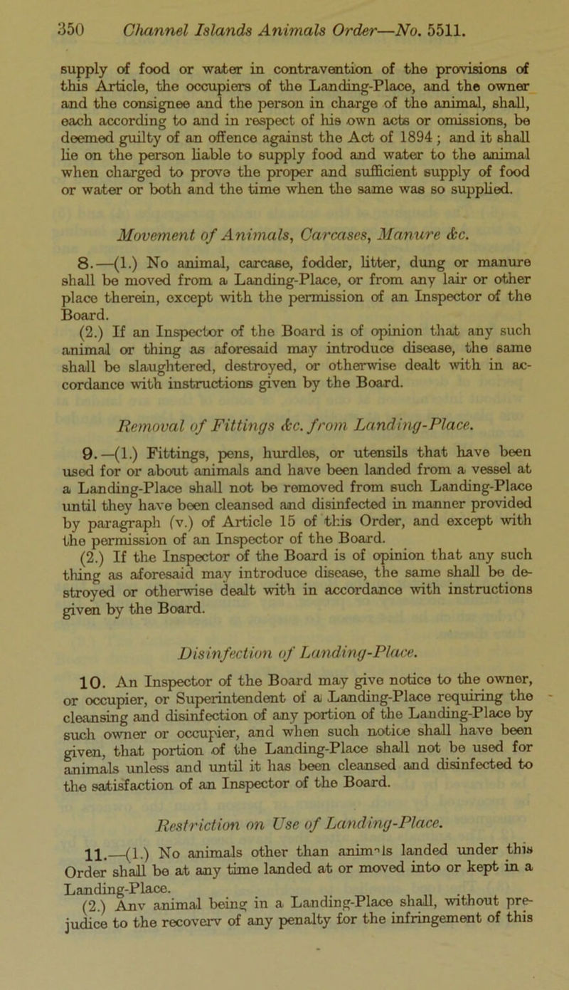 supply of food or water in contravention of the provisions of this Article, the occupiers of the Landing-Place, and the owner and the consignee and the person in charge of the animal, shall, each according to and in respect of his own acts or omissions, be deemed guilty of an offence against the Act of 1894 ; and it shall lie on the person liable to supply food and water to the animal when charged to prove the proper and sufficient supply of food or water or both and the time when the same was so supplied. Movement of Animals, Carcases, Manure &c. 8.—(1.) No animal, carcase, fodder, litter, dung or manure shall be moved from a Landing-Place, or from any lair or other place therein, except with the permission of an Inspector of the Board. (2.) If an Inspector of the Board is of opinion that any such animal or thing as aforesaid may introduce disease, the same shall be slaughtered, destroyed, or otherwise dealt with in ac- cordance with instructions given by the Board. Removal of Fittings Ac. from Landing-Place. 9.—(1.) Fittings, pens, hurdles, or utensils that have been used for or about animals and have been landed from a vessel at a Landing-Place shall not bo removed from such Landing-Place until they have been cleansed and disinfected in manner provided by paragraph (V.) of Article 15 of tins Order, and except with the permission of an Inspector of the Board. (2.) If the Inspector of the Board is of opinion that any such tiring as aforesaid may introduce disease, the same shall be de- stroyed or otherwise dealt with in accordance with instructions given by the Board. Disinfection of Landing-Place. 10. An Inspector of the Board may give notice to the ownor, or occupier, or Superintendent of a Landing-Place requiring the cleansing and disinfection of any portion of the Landing-Place by such owner or occupier, and when such notice shall have been given, that portion of the Landing-Place shall not bo used for animals unless and until it has been cleansed and disinfected to the satisfaction of an Inspector of the Board. Restriction on Use of Landing-Place. pi, (1.) No animals other than aninWs landed under this Order shall be at any time landed at or moved into or kept in a Landing-Place. (2.) Anv animal being in a Landing-Place shall, without pre- judice to the recoverv of any penalty for the infringement of this