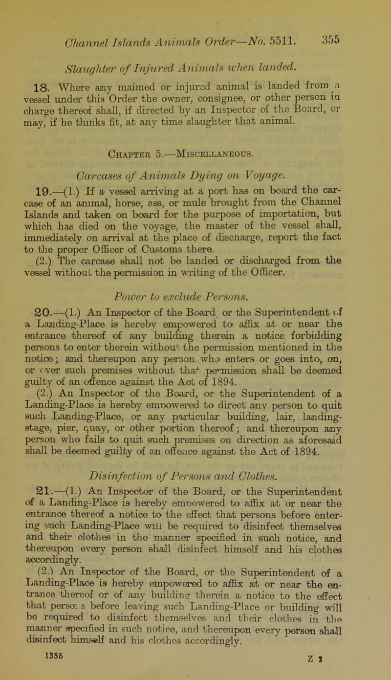 Slaughter of Injured Animals when landed. 18. Where any maimed or injured animal is landed from a vessel under this Order the owner, consignee, or other person in charge thereof shall, if directed by an Inspector of the Board, or may, if he tlunks fit, at any time slaughter that animal. Chapter 5.—Miscellaneous. Carcases of Animals Dying on Voyage. 19. —(1.) If a vessel arriving at a port has on board the car- case of an animal, horse, ass, or mule brought from the Channel Islands and taken on board for the purpose of importation, but which has died on the voyage, the master of the vessel shall, immediately on arrival at the place of discliarge, report the fact to the proper Officer of Customs there. (2.) The carcase shall not be landed or discharged from the vessel without the permission in writing of the Officer. Power to exclude Persons. 20. —(1.) An Inspector of the Board or the Superintendent of a Landing-Place is hereby empowered to affix at or near the entrance thereof of any builcung therein a notice forbidding persons to enter therein without the permission mentioned in the notice; and thereupon any person who enters or goes into, on, or over such premises without that permission shall be deemed guilty of an offence against the Act of 1894. (2.) An Inspector of the Board, or the Superintendent of a Landing-Place is hereby emoowered to direct any person to quit such Landing-Place, or any particular building, lair, landing- stage, pier, quay, or other portion thereof; and thereupon any person who fails to quit such premises on direction as aforesaid shall be deemed guilty of an offence against the Act of 1894. Disinfection of Persons and Clothes. 21. —(1.) An Inspector of the Board, or the Superintendent of a Landing-Place is hereby emoowered to affix at or near the entrance thereof a notice to the effect that persons before enter- ing such Landing-Place will be required to disinfect themselves and their clothes in the manner specified in such notice, and thereupon every person shall disinfect himself and his clothes accordingly. (2.1 An Inspector of the Board, or the Superintendent of a Landing-Place is hereby empowered to affix at or near the en- trance thereof or of any building therein a notice to the effect that perscr. s before leaving such Landing-Place or building will be required to disinfect themselves and their clothes in the manner specified in such notice, and thereupon every person shall disinfect himself and his clothes accordingly. 1336 7 -