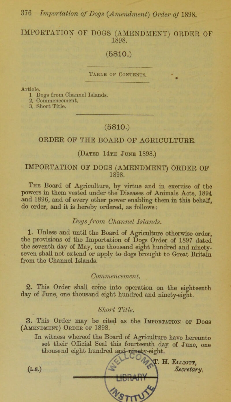 IMPORTATION OF DOGS (AMENDMENT) ORDER OF 1898. (5810.) Table of Contents. Article. 1. Dogs from Channel Islands. 2. Commencement. 3. Short Title. (5810.) ORDER OF THE BOARD OF AGRICULTURE. (Dated 14th June 1898.) IMPORTATION OF DOGS (AMENDMENT) ORDER OF 1898. The Board of Agriculture, by virtue and in exercise of the powers in them vested under the Diseases of Animals Acts, 1894 and 1896, and of every other power enabling them in this behalf, do order, and it is hereby ordered, as follows: Dogs from Channel Islands. 1. Unless and until the Board of Agriculture otherwise order, the provisions of the Importation of Dogs Order of 1897 dated the seventh day of May, one thousand eight hundred and ninety- seven shall not extend or apply to dogs brought to Great Britain from the Channel Islands. Commencement. 2. This Order shall coine into operation on the eighteenth day of June, one thousand eight hundred and ninety-eight. Short Title. 3. This Order may be cited as the Importation of Dogs (Amendment) Order of 1898. In witness whereof the Board of Agriculture have hereunto set their Official Seal this fourteenth day of June, thousand eight hundred ajjxLninety-eight. one (l.s.) H. Elliott, Secretary.