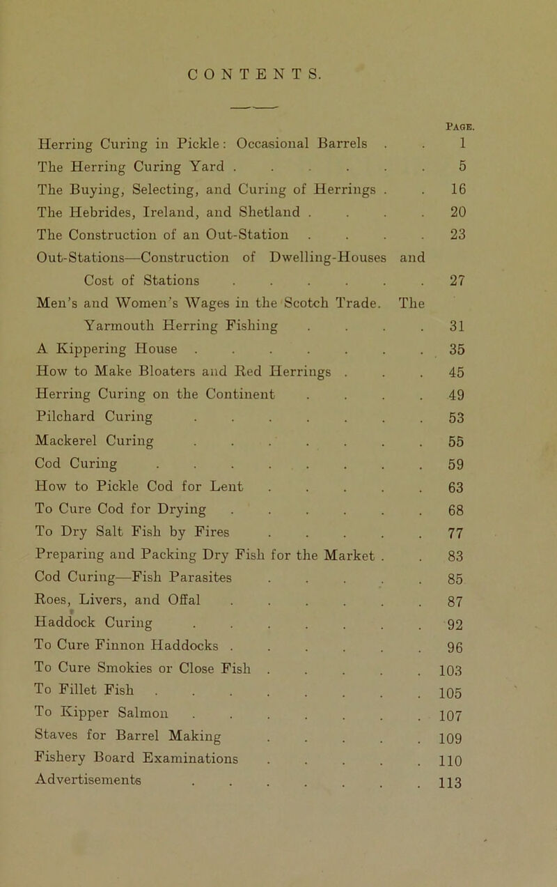CONTENTS. Page. Herring Curing in Pickle: Occasional Barrels . . 1 The Herring Curing Yard ...... 5 The Buying, Selecting, and Curing of Herrings . . 16 The Hebrides, Ireland, and Shetland .... 20 The Construction of an Out-Station .... 23 Out-Stations—Construction of Dwelling-Houses and Cost of Stations ...... 27 Men’s and Women’s Wages in the Scotch Trade. The Yarmouth Herring Fishing . . . .31 A Kippering House ....... 35 How to Make Bloaters and Red Herrings ... 45 Herring Curing on the Continent . . . . 49 Pilchard Curing ....... 53 Mackerel Curing . . . . . . .55 Cod Curing ........ 59 How to Pickle Cod for Lent ..... 63 To Cure Cod for Drying ...... 68 To Dry Salt Fish by Fires ..... 77 Preparing and Packing Dry Fish for the Market . . 83 Cod Curing—Fish Parasites ..... 85 Roes, Livers, and Offal ...... 87 V Haddock Curing . . . . . . . 92 To Cure Finnon Haddocks ...... 96 To Cure Smokies or Close Fish ..... 103 To Fillet Fish ....... 105 To Kipper Salmon ....... 107 Staves for Barrel Making . . . . .109 Fishery Board Examinations . . . . .110 Advertisements . . . . . . .113