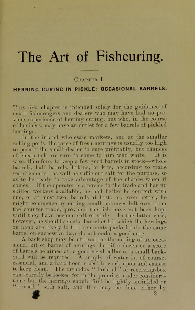 The Art of Fishcuring. Chapter I. HERRINC CURINC IN PICKLE: OCCASIONAL BARRELS. This first chapter is intended solely for the guidance of small fishmongers and dealers who may have had no pre- vious experience of herring curing, but who, in the course of business, may have an outlet for a few barrels of pickled herrings. In the inland wholesale markets, and at the smaller fishing ports, the price of fresh herrings is usually too high to permit the small dealer to cure profitably, but chances of cheap fish are sure to come to him who waits. It is wise, therefore, to keep a few good barrels in stock—whole barrels, half barrels, firkins, or kits, according to trade requirements—as well as sufficient salt for the purpose, so as to be ready to take advantage of the chance when it comes. If the operator is a novice to the trade and has no skilled workers available, he had better be content with one, or at most two, barrels at first; or, even better, he might commence by curing small balances left over from the counter trade, provided the fish have not been kept until they have become soft or stale. In the latter case, however, he should select a barrel or kit which the herrings on hand are likely to fill; remnants packed into the same barrel on successive days do not make a good cure. A back shop may be utilised for the curing of an occa- sional kit or barrel of herrings, but if a dozen or a score of barrels be aimed at, a good-sized cellar or a small back- yard will be required. A supply of water is, of course, essential, and a hard floor is best to work upon and easiest to keep clean. The orthodox “ farland ” or receiving-box can scarcely be looked for in the premises under considera- tion ; but the herrings should first be lightly sprinkled or roused with salt, and this may be done either by