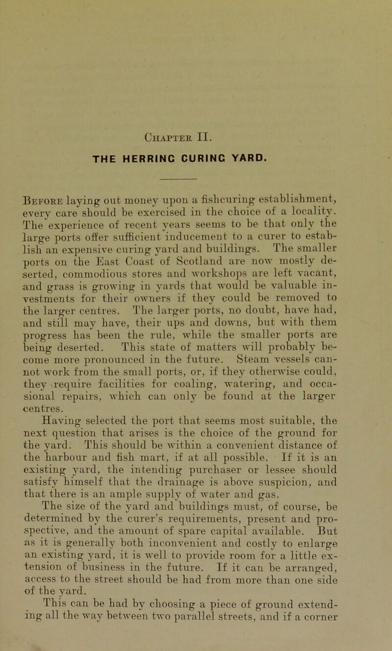 Chapter II. THE HERRING CURINC YARD. Before laying out money upon a fislicuring establishment, every care should be exercised in the choice of a locality. The experience of recent years seems to be that only the large ports offer sufficient inducement to a curer to estab- lish an expensive curing yard and buildings. The smaller ports on the East Coast of Scotland are now mostly de- serted, commodious stores and workshops are left vacant, and grass is growing in yards that would be valuable in- vestments for their owners if they could be removed to the larger centres. The larger ports, no doubt, have had, and still may have, their ups and downs, but with them progress has been the rule, while the smaller ports are being deserted. This state of matters will probably be- come more pronounced in the future. Steam vessels can- not work from the small ports, or, if they otherwise could, they ^require facilities for coaling, watering, and occa- sional repairs, which can only be found at the larger centres. Having selected the port that seems most suitable, the next question that arises is the choice of the ground for the yard. This should be within a convenient distance of the harbour and fish mart, if at all possible. If it is an existing yard, the intending purchaser or lessee should satisfy himself that the drainage is above suspicion, and that there is an ample supply of water and gas. The size of the yard and buildings must, of course, be determined by the curer’s requirements, present and pro- spective, and the amount of spare capital available. But as it is generally both inconvenient and costly to enlarge an existing yard, it is well to provide room for a little ex- tension of business in the future. If it can be arranged, access to the street should be had from more than one side of the yard. This can be had by choosing a piece of ground extend- ing all the way between two parallel streets, and if a corner