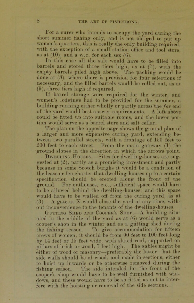 For a curer who intends to occupy the yard during the short summer fishing only, and is not obliged to put up women’s quarters, this is really the only building required, with the exception of a small station office and tool store, as at (10), and a w.c. for each sex (G). In this case all the salt would have to be tilled into barrels and stored three tiers high, as at (7), with the empty barrels piled high above. The packing would be done at (8), where there is provision for four selections if necessary, and the filled barrels would be rolled out, as at (9), three tiers high if required. If barrel storage were required for the winter, and women’s lodgings had to be provided for the summer, a building running either wholly or partly across the far end of the yard would best answer requirements. A loft above could be fitted up into suitable rooms, and the lower por- tion would serve as a barrel store and salt cellar. The plan on the opposite page shows the ground plan of a larger and more expensive curing yard, extending be- tween two parallel streets, with a frontage of 150 feet to 200 feet to each street. From the main gateway (1) the ground slopes in the direction in which the arrows point. Dwelling-Houses.—Sites for dwelling-houses are sug- gested at (2), partly as a promising investment and partly because in some Scotch burghs it would be a condition of the lease or feu charter that dwelling-houses up to a certain specification should be erected along the front of the ground. For outhouses, etc., sufficient space would have to be allowed behind the dwelling-houses; and this space would have to be walled off from the curing yard, as at (3). A gate at X would close the yard at any time, with- out inconvenience to the tenants of the dwelling-houses. Gutting Shed and Cooper’s Shop.—A building situ- ated in the middle of the yard as at (.G) would serve as a cooper’s shop in the winter and as a gutting shed during the fishing season. To give accommodation for fifteen crews of women, it should be from 90 feet to 100 feet long by 14 feet or 15 feet wide, with slated roof, supported on pillars of brick or wood, 7 feet high. The gables might be either of wood or masonry—preferably the latter—but the side walls should be of wood, and made in sections, either to hoist up inwards or be otherwise removed during the fishing season. The side intended for the front of the cooper’s shop would have to be well furnished with win- dows, and these would have to be so fitted as not to inter- fere with the hoisting or removal of the side sections.