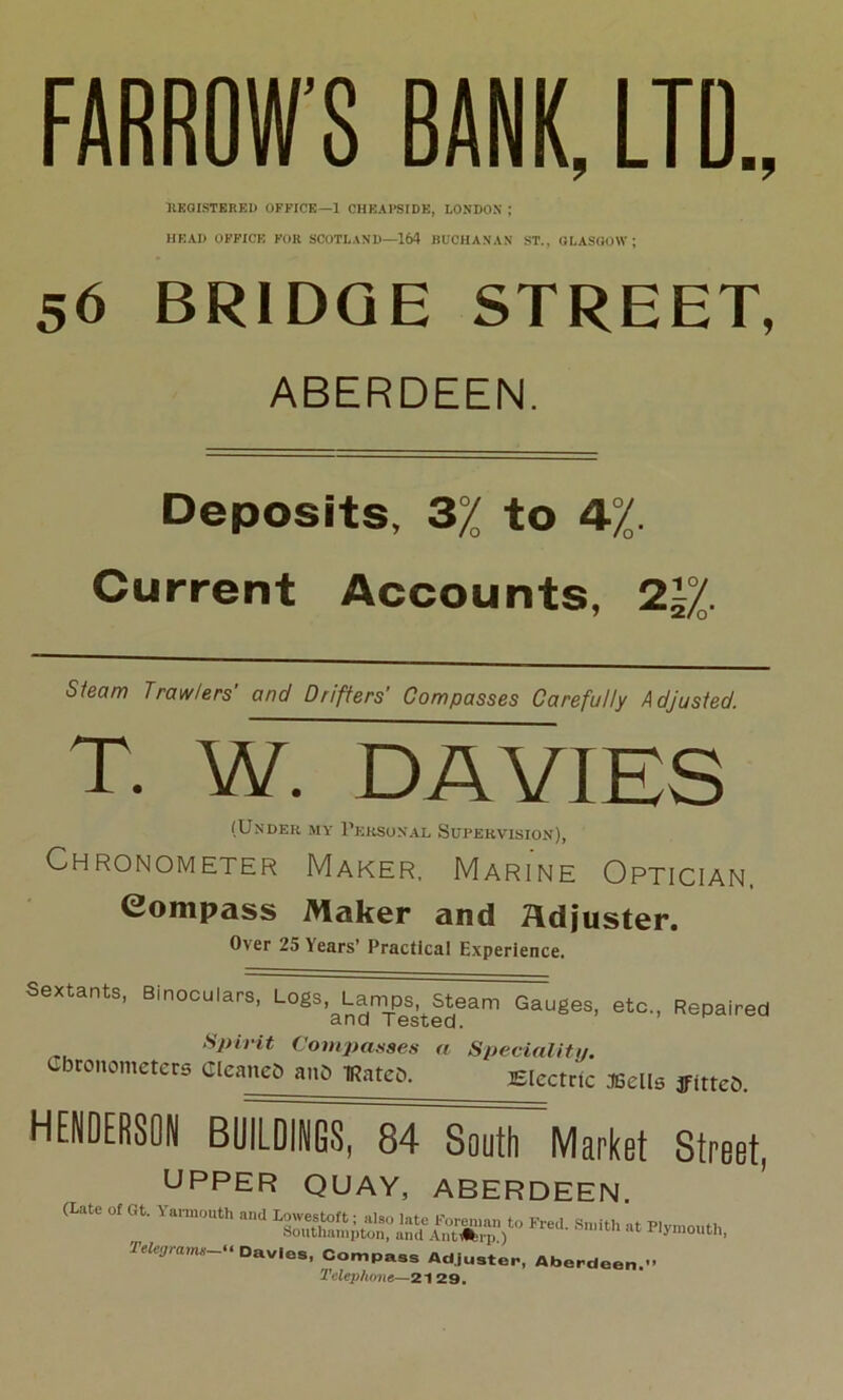 FARROW’S BANK, LTD., REGISTERED OFFICE—1 CHEAPSIDE, LONDON ; HEAD OFFICE FOR SCOTLAND—164 BUCHANAN ST., GLASGOW; 56 BRIDGE STREET, ABERDEEN. Deposits, 3% to 4%. Current Accounts, 2j/0. Steam Trawlers' and Drifters' Compasses Carefully Adjusted. T. W. DAVIES (Under my Personal Supervision), Chronometer Maker, Marine Optician, Compass Maker and Adjuster. Over 25 Years’ Practical Experience. Sextants, Binoculars, ^^-^an^Steam Gauges, etc., Repaired Spirit Compasses a Speciality. Chronometers Cleaned an& Mateo. Electric JGells ffitteC. HENDERSON BUlTSTirSourMarket Street, UPPER QUAY, ABERDEEN (Late of Gt-Y“ and “ *—- Telegrams “ Davies, Compass Adjuster, Aberdeen, Telephone—21 29.