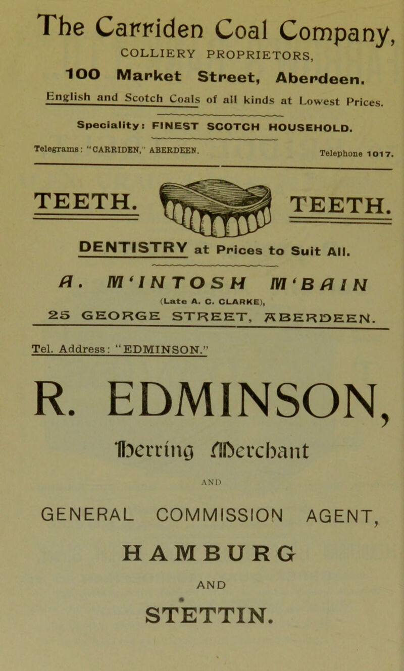 The Candden Coal Company, COLLIERY PROPRIETORS, lOO Market Street, Aberdeen. English and Scotch Coals of all kinds at Lowest Prices. Speciality: FINEST SCOTCH HOUSEHOLD. Telegrams : CARRIDEN, ’ ABERDEEN. Telephone 1017. TEETH. TEETH. DENTISTRY at Prices to Suit All. a. m‘iNTosH m'BfliN (Late A. C. CLARKE), 25GEORGE STREET, ABERDEEN. Tel. Address: “EDMINSON.” R. EDMINSON, Ifocminj flDevcfoant AND GENERAL COMMISSION AGENT, HAMBURG AND STETTIN.