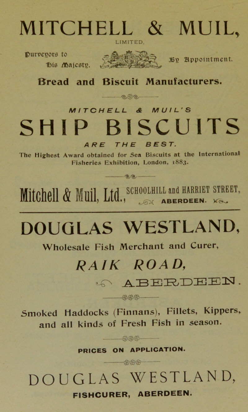 MITCHELL & MUIL, LIMITED, purveyors to Ibis /Ifcajestp. S3? appointment. Bread and Biscuit Manufacturers. - MITCHELL & MUIL’S SHIP BISCUITS ARE THE BEST. The Highest Award obtained for Sea Biscuits at the International Fisheries Exhibition, London, 1883. Mitchell & Muil, Ltd SCH00LH1LL and HARRIET STREET, ■! iJaX ABERDEEN. Ke^ DOUGLAS WESTLAND, Wholesale Fish Merchant and Curer, RAIK ROAD, •-O ABEE/DEEN . Smoked Haddocks (Finnans), Fillets, Kippers, and all kinds of Fresh Fish in season. PRICES ON APPLICATION. DOUGLAS WESTLAND, FISHCURER, ABERDEEN.