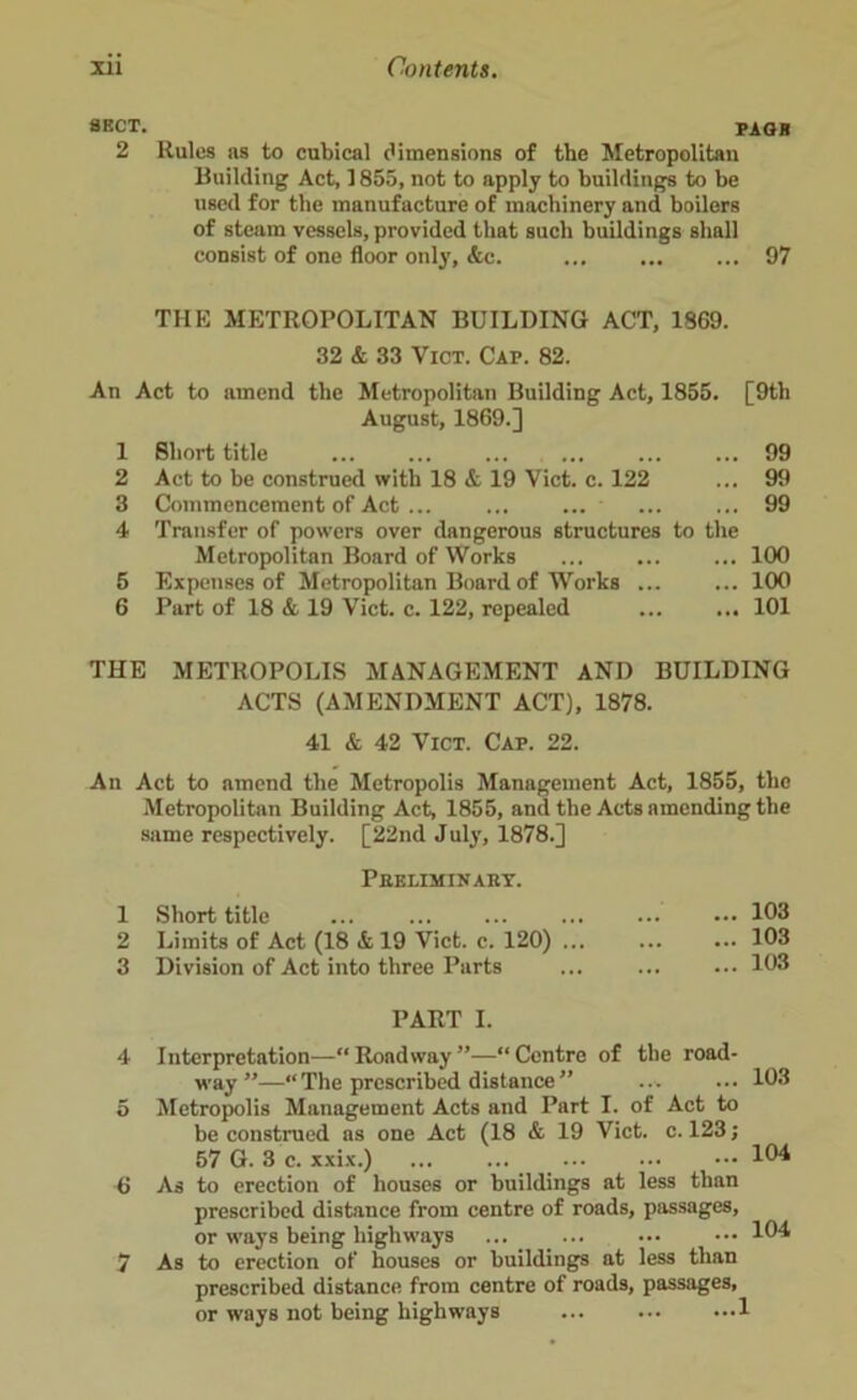 sect. page 2 Rules as to cubical dimensions of the Metropolitan Building Act, 1855, not to apply to buildings to be used for the manufacture of machinery and boilers of steam vessels, provided that such buildings shall consist of one floor only, &c. ... ... ... 97 THE METROPOLITAN BUILDING ACT, 1869. 32 & 33 Vict. Cap. 82. An Act to amend the Metropolitan Building Act, 1855. [9th August, 1869.] 1 Short title ... ... ... ... ... ... 99 2 Act to be construed with 18 & 19 Viet. c. 122 ... 99 3 Commencement of Act ... ... ... 99 4 Transfer of powers over dangerous structures to the Metropolitan Board of Works ... ... ... 100 5 Expenses of Metropolitan Board of Works ... ... 100 6 Part of 18 & 19 Vict. c. 122, repealed ... ... 101 THE METROPOLIS MANAGEMENT AND BUILDING ACTS (AMENDMENT ACT), 1878. 41 & 42 Vict. Cap. 22. An Act to amend the Metropolis Management Act, 1855, the Metropolitan Building Act, 1855, and the Acts amending the same respectively. [22nd July, 1878.] Preliminary. 1 Short title 2 Limits of Act (18 & 19 Vict. c. 120) 3 Division of Act into three Parts 103 103 103 PART I. Interpretation—“Rondway”—“Centre of the road- way”—“The prescribed distance” Metropolis Management Acts and Part I. of Act to be construed as one Act (18 & 19 Vict. c. 123; 57 G. 3 c. xxix.) ... ... ... As to erection of houses or buildings at less than prescribed distance from centre of roads, passages, or ways being highways As to erection of houses or buildings at less than prescribed distance from centre of roads, passages, or ways not being highways 1 103 104 104