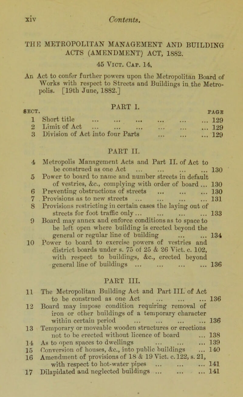 THE METROPOLITAN MANAGEMENT AND BUILDING ACTS (AMENDMENT) ACT, 1882. 45 Vict. Cap. 14. An Act to confer further powers upon the Metropolitan Board of Works with respect to Streets and Buildings in the Metro- polis. [19th June, 1882.] SECT. PART 1. 1 Short title 2 Limit of Act 3 Division of Act into four Parts PAGE ... 129 ... 129 ... 129 PART II. 4 Metropolis Management Acts and Part II. of Act to be construed as one Act 130 5 Power to board to name and number streets in default of vestries, &c., complying witli order of board ... 130 6 Preventing obstructions of streets 130 7 Provisions as to new streets ... ... ... ... 131 8 Provisions restricting in certain cases the laying out of streets for foot traffic only ... ... ... ... 133 9 Board may annex and enforce conditions as to space to be left open where building is erected beyond the general or regular line of building ... ... 134 10 Power to board to exercise powers of vestries and district boards under s. 75 of 25 & 26 Vict. c. 102, with respect to buildings, &c., erected beyond general line of buildings ... ... ... ... 136 PART III. 11 The Metropolitan Building Act and Part III. of Act to be construed as one Act ... ... ... 136 12 Board may impose condition requiring removal of iron or other buildings of a temporary character within certain period 136 13 Temporary or moveable wooden structures or erections not to be erected without licence of board ... 138 14 As to open spaces to dwellings ... ... ... 139 15 Conversion of houses, &c., into public buildings ... 140 16 Amendment of provisions of 18 & 19 Vict. c. 122, s. 21, with respect to hot-water pipes ... ... ... 141 17 Dilapidated and neglected buildings 141