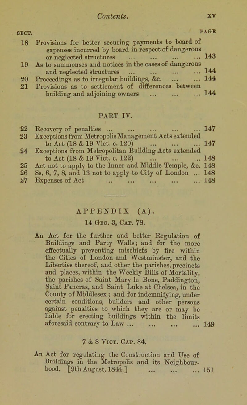 SECT. TAGS 18 Provisions for better securing payments to board of expenses incurred by board in respect of dangerous or neglected structures ... ... ... ... 143 19 As to summonses and notices in the cases of dangerous and neglected structures ... ... ... ... 144 20 Proceedings as to irregular buildings, &c. ... ... 144 21 Provisions as to settlement of differences between building and adjoining owners ... ... ... 144 PART IV. 22 Recovery of penalties ... ... ... 147 23 Exceptions from Metropolis Management Acts extended to Act (18 & 19 Viet c. 120) 147 24 Exceptions from Metropolitan Building Acts extended to Act (18 & 19 Viet. c. 122) , 148 25 Act not to apply to tbe Inner and Middle Temple, &c. 148 26 Ss. 6, 7, 8, and 13 not to apply to City of London ... 148 27 Expenses of Act ... ... ... 148 APPENDIX (A). 14 Geo. 3, Cap. 78. An Act for tbe further and better Regulation of Buildings and Party Walls; and for the more effectually preventing mischiefs by fire within tbe Cities of London and Westminster, and tbe Liberties thereof, and other the parishes, precincts and places, within the Weekly Bills of Mortality, tbe parishes of Saint Mary le Bone, Paddington, Saint Pancras, and Saint Luke at Chelsea, in tbe County of Middlesex; and for indemnifying, under certain conditions, builders and other persons against penalties to which they are or may be liable for erecting buildings within the limits aforesaid contrary to Law ... ... ... ... 149 7 & 8 Vict. Cap. 84. An Act for regulating the Construction and Use of Buildings in the Metropolis and its Neighbour- hood. [9th August, 1844.] ... ... ... 151