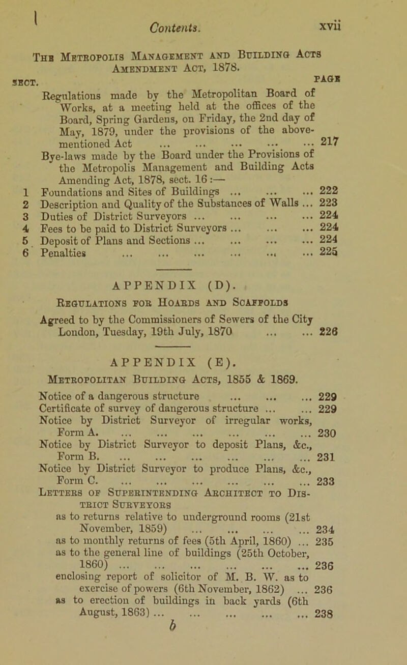 I Contents. xvii Thb Metropolis Management and Building Acts Amendment Act, 1878. SOT. PAGB Regulations made by the Metropolitan Board of Works, at a meeting held at the offices of the Board, Spring Gardens, on Friday, the 2nd day of May, 1879, under the provisions of the above- mentioned Act ... ... ••• •••_ ••• 217 Bye-laws made by the Board under the Provisions of the Metropolis Management and Building Acts Amending Act, 1878, sect. 16 :— 1 Foundations and Sites of Buildings ... ... ... 222 2 Description and Quality of the Substances of Walls ... 223 3 Duties of District Surveyors ... ... ... ... 224 4 Fees to be paid to District Surveyors ... ... ... 224 5 Deposit of Plans and Sections ... ... 224 6 Penalties ... ... ... ... ... ••• 225 APPENDIX (D). Regulations for Hoards and Scaffolds Agreed to by the Commissioners of Sewers of the City London, Tuesday, 19th July, 1870 226 APPENDIX (E). Metropolitan Building Acts, 1855 & 1869. Notice of a dangerous structure ... ... ... 229 Certificate of survey of dangerous structure ... ... 229 Notice by District Surveyor of irregular works. Form A. ... ... ... ... 230 Notice by District Surveyor to deposit Plans, &c., Form B. ... ... ... 231 Notice by District Surveyor to produce Plans, &c., Form C 233 Letters of Superintending Architect to Dis- trict Surveyors as to returns relative to underground rooms (21st November, 1859) ... ... 234 as to monthly returns of fees (5th April, 1860) ... 235 as to the general line of buildings (25th October, 1860) 236 enclosing report of solicitor of M. B. W. as to exercise of powers (6th November, 1862) ... 236 as to erection of buildings in back yards (6th August, 1863) 238 b