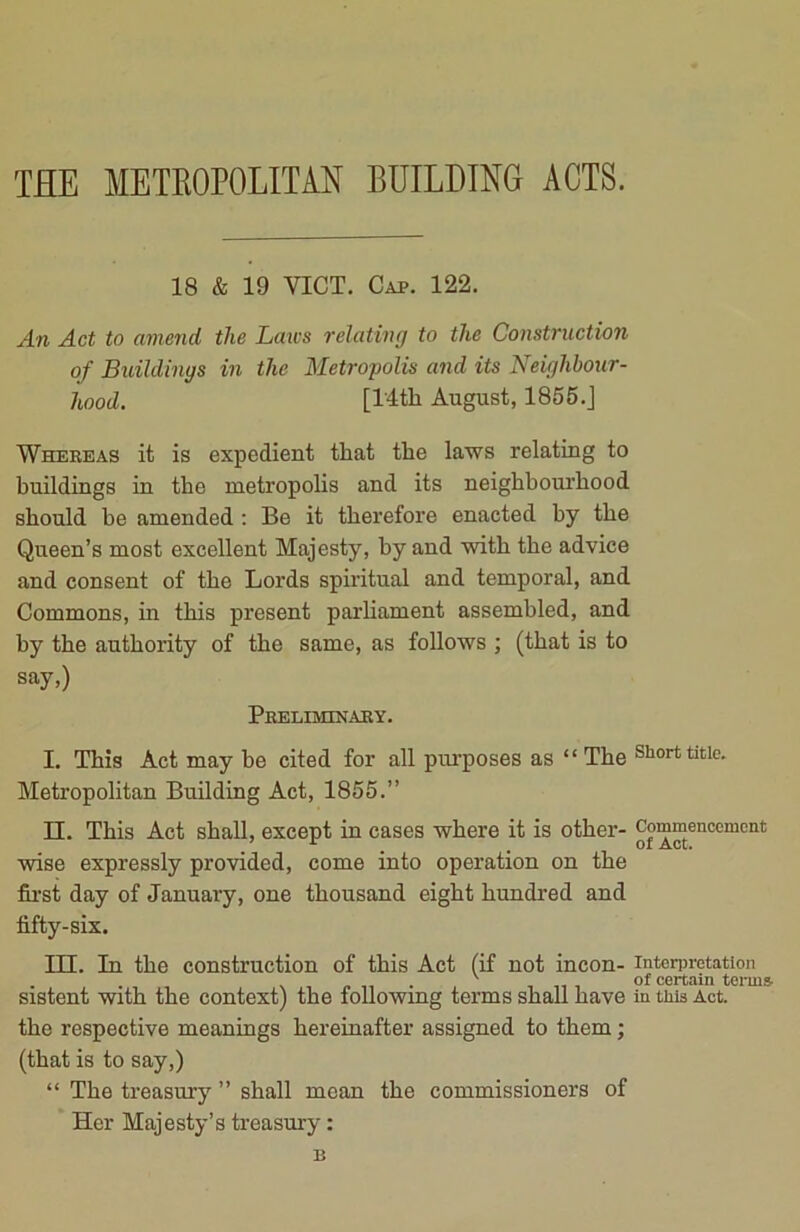 THE METROPOLITAN BUILDING ACTS. 18 & 19 YICT. Cap. 122. An Act to amend the Laws relating to the Construction of Buildings in the Metropolis and its Neighbour- hood. [l'4tli August, 1855.] Whereas it is expedient that the laws relating to buildings in the metropolis and its neighbourhood should be amended : Be it therefore enacted by the Queen’s most excellent Majesty, by and with the advice and consent of the Lords spiritual and temporal, and Commons, in this present parliament assembled, and by the authority of the same, as follows ; (that is to say,) Peeliminary. I. This Act may be cited for all purposes as “The Short title. Metropolitan Building Act, 1855.” II. This Act shall, except in cases where it is other- Commencement wise expressly provided, come into operation on the first day of January, one thousand eight hundred and fifty-six. III. In the construction of this Act (if not incon- interpretation . v of certain terms sistent with the context) the following terms shall have in this Act. the respective meanings hereinafter assigned to them; (that is to say,) “ The treasury ” shall mean the commissioners of Her Majesty’s treasury: B