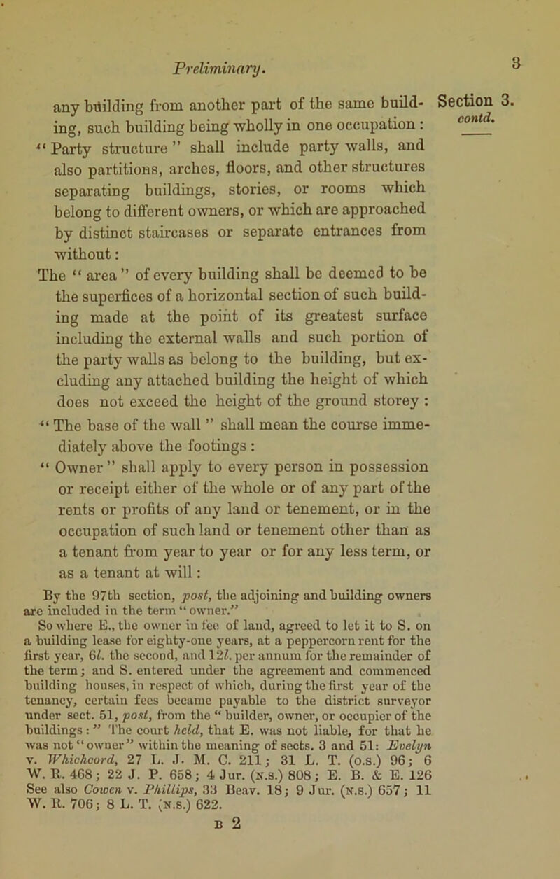 any building from another part of the same build- ing, such building being wholly in one occupation : 11 Party structure ” shall include party walls, and also partitions, arches, floors, and other structures separating buildings, stories, or rooms which belong to different owners, or which are approached by distinct staircases or separate entrances from without: The “ area” of every building shall be deemed to be the superfices of a horizontal section of such build- ing made at the point of its greatest surface including the external walls and such portion of the party walls as belong to the building, hut ex- cluding any attached building the height of which does not exceed the height of the ground storey : “ The base of the wall ” shall mean the course imme- diately above the footings: “ Owner ” shall apply to every person in possession or receipt either of the whole or of any part of the rents or profits of any land or tenement, or in the occupation of such land or tenement other than as a tenant from year to year or for any less term, or as a tenant at will: By the 97th section, post, the adjoining and building owners are included in the term “ owner.” So where E„ the owner in fee of laud, agreed to let it to S. on a building lease for eighty-one years, at a peppercorn rent for the first year, 61. the second, and 127. per annum for the remainder of the term; and S. entered under the agreement and commenced building houses, in respect of which, during the first year of the tenancy, certain fees became payable to the district surveyor under sect. 51, post, from the “ builder, owner, or occupier of the buildings : ” The court held, that E. was not liable, for that he was not “owner” within the meaning of sects. 3 and 51: Evelyn v. Whichcurd, 27 L. J. M. C. 211; 31 L. T. (o.s.) 96; 6 W. R. 468; 22 J. P. 658; 4 Jur. (N.S.) 808; E. B. & E. 126 See also Cowcn v. Phillips, 33 Beav. 18; 9 Jur. (n.s.) 657; 11 W. R. 706; 8 L. T. (n.s.) 622. B 2 Section 3. contd.