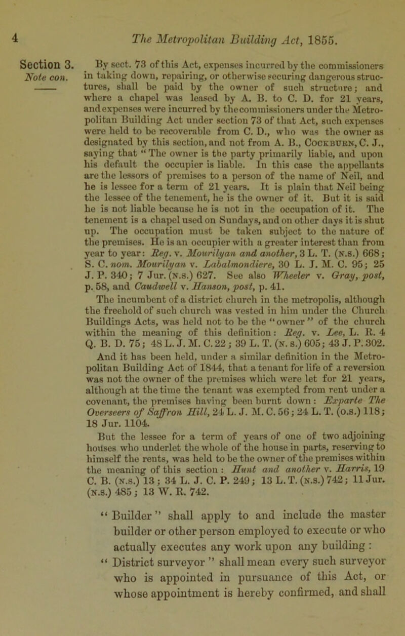 Section 3. By sect. 73 of this Act, expenses incurred by the commissioners Note con. in taking down, repairing, or otherwise securing dangerous struc- tures, shall be paid by the owner of such structure; and where a chapel was leased by A. B. to C. D. for 21 years, and expenses were incurred by thecommissioners under the Metro- politan Building Act under section 73 of that Act, such expenses were held to be recoverable from C. D., who was the owner as designated by this section, and not from A. B., Cockbuen, C. J., saying that “ The owner is the party primarily liable, and upon his default the occupier is liable. In this case the appellants are the lessors of premises to a person of the name of Neil, and he is lessee for a term of 21 years. It is plain that Neil being the lessee of the tenement, he is the owner of it. But it is said he is not liable because he is not in the occupation of it. The tenement is a chapel used on Sundays, and on other days it is shut up. The occupation must be taken subject to the nature of the premises. He is an occupier with a greater interest than from year to year: Reg. v. Mourilyan and another, 3 L. T. (N.S.) 668; S. C.nom. Mourilyan v. Labalmondiere, 30 L. J. M. C. 95; 25 J. P.340; 7 Jur. (N.s.) 627. See also Wheeler v. Gray, post, p. 58, and Caudwell v. Hanson, post, p. 41. The incumbent of a district church in the metropolis, although the freehold of such church was vested in him under the Church Buildings Acts, was held not to be the “ owner ” of the church within the meaning of this definition: Req. v. Lee, L. R. 4 Q. B. D. 75; 48 L. J. M. C. 22 ; 39 L. T. (n. s.) 605; 43 J. P. 302. And it has been held, under a similar definition in the Metro- politan Building Act of 1844, that a tenant for life of a reversion was not the owner of the premises which were let for 21 years, although at the time the tenant was exempted from rent under a covenant, the premises having been burnt down : Exparte The Overseers of Saffron Hill, 24 L. J. M. C. 56; 24 L. T. (o.S.) 118; 18 Jur. 1104. But the lessee for a term of years of one of two adjoining houses who underlet the whole of the house in parts, reserving to himself the rents, was held to be the owner of the premises within the meaning of this section : Hunt and another v. Harris, 19 C. B. (N.s.) 13 ; 34 L. J. C. P. 249; 13 L.T. (n.S.) 742; 11 Jur. (N.s.) 485 ; 13 W. R. 742. “ Builder ” shall apply to and includo the master builder or other person employed to execute or who actually executes any work upon any building : “ District surveyor ” shall mean every such surveyor who is appointed in pursuance of this Act, or whose appointment is hereby confirmed, and shall