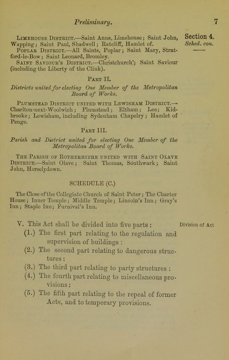 Limehouse District.—Saint Anne, Limehouse; Saint John, Wapping; Saint Paul, Shadwell; Ratcliff, Hamlet of. Poplar District.—All Saints, Poplar; Saint Mary, Strat- ford-le-Bow; Saint Leonard, Bromley. Saint Saviour’s Disteict.—Christchurch'; Saint Saviour (including the Liberty of the Clink). Paet II. Districts united for electing One Member of the Metropolitan Board of Wor/cs. Plumstead District united with Lewisham District.—• Charlton-next-Woolwich; Plumstead; Eltham; Lee; Kid- brooke; Lewisham, including Sydenham Chapelry; Hamlet of Penge. Paet III. Parish and District united for electing One Member of the Metropolitan Board of Works. The Parish of Rotheehithe united with Saint Olave District.—Saint Olave; Saiut Thomas, Southwark; Saint John, Horselydown. SCHEDULE (C.) The Close of the Collegiate Church of Saint Peter; The Charter House; Inner Temple; Middle Temple; Lincoln’s Inn; Gray’s Inn; Staple Inn; Eurnival’s Inn. Y. This Act shall be divided into five parts : (1.) The first part relating to the regulation and supervision of buildings : (2.) The second part relating to dangerous struc- tures : (3.) The third part relating to party structures : (4.) The fourth part relating to miscellaneous pro- visions : (5.) The fifth part relating to the repeal of former Acts, and to temporary provisions. Section 4. Sched. con. Division of Act