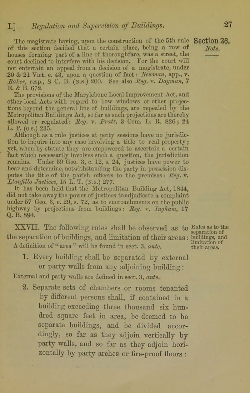 The magistrate having, upon the construction of the 5th rule of this section decided, that a certain place, being a row of houses forming part of a line of thoroughfare, was a street, the court declined to interfere with his decision. For the court will not entertain an appeal from a decision of a magistrate, under 20 & 21 Viet. c. 43, upon a question of fact: Newman, app., v. Baker, resp., 8 C. B. (n.S.) 200. See also Beg. v. Dayman, 7 E. & B. 672. The provisions of the Marylebone Local Improvement Act, and other local Acts with regard to bow windows or other projec- tions beyond the general line of buildings, are repealed by the Metropolitan Buildings Act, so far as such projections arc thereby allowed or regulated: Beg. v. Pratt, 3 Com. L. R. 826; 24 L. T. (o.s.) 235. Although as a rule justices at petty sessions have no jurisdic- tion to inquire into any case involving a title to real property; yet, when by statute they are empowered to ascertain a certain fact which necessarily involves such a question, the jurisdiction remains. Under 59 Geo. 3, c. 12, s. 24, justices have power to hear and determine, notwithstanding the party in possession dis- putes the title of the parish officers to the premises: Beg. v. Llanfillo Justices, 15 L. T. (x.s.) 277. It has been held that the Metropolitan Building Act, 1844, did not take away the power of justices to adjudicate a complaint under 57 Geo. 3, c. 29, s. 72, as to encroachments on the public highway by projections from buildings: Beg. v. Ingham, 17 Q. B. 884. XXVII. The following rules shall he observed as to the separation of buildings, and limitation of then’ areas: A definition of “ area ” will be found in sect. 3, ante. 1. Every building shall be separated by external or party walls from any adjoining building : External and party walls are defined in sect. 3, ante. 2. Separate sets of chambers or rooms tenanted by different persons shall, if contained in a building exceeding three thousand six hun- dred square feet in area, be deemed to be separate buildings, and be divided accor- dingly > so far as they adjoin vertically by party walls, and so far as they adjoin hori- zontally by party arches or fire-proof floors : Section 26. Note. Rules as to the separation of buildings, and limitation of their areas.