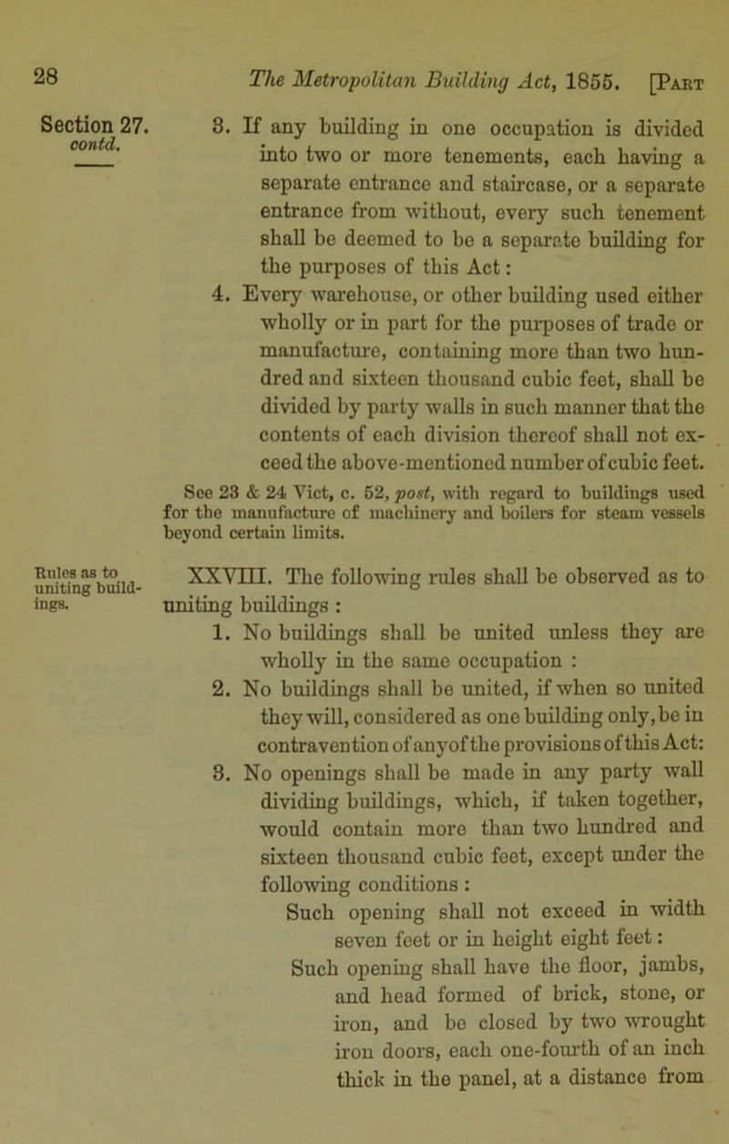 Section 27. contd. Rules as to uniting build- ings. The Metropolitan Building Act, 1855. [Part 3. If any building in one occupation is divided into two or more tenements, each having a separate entrance and staircase, or a separate entrance from without, every such tenement shall be deemed to be a separate building for the purposes of this Act: 4. Every warehouse, or other building used either wholly or in part for the purposes of trade or manufacture, containing more than two hun- dred and sixteen thousand cubic feet, shall he divided by party walls in such manner that the contents of each division thereof shall not ex- ceed the above-mentioned number of cubic feet. Sec 23 & 24 Viet, c. 52, post, with regard to buildings used for the manufacture of machinery and boilers for steam vessels beyond certain limits. XXVIII. The following rules shall he ohsorved as to uniting buildings : 1. No buildings shall be united unless they are wholly in the same occupation : 2. No buildings shall be united, if when so united they will, considered as one building only.be in contravention of anyof the provisions of this Act: 3. No openings shall be made in any party wall dividing buildings, which, if taken together, would contain more than two hundred and sixteen thousand cubic feet, except under the following conditions: Such opening shall not exceed in width seven feet or in height eight feet: Such opening shall have the floor, jambs, and head formed of brick, stone, or iron, and be closed by two wrought iron doors, each one-fourth of an inch thick in the panel, at a distance from