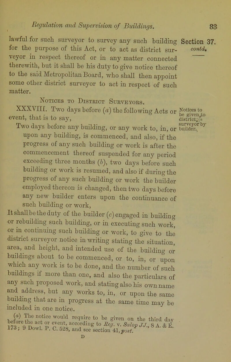 lawful for such surveyor to survey any such building Section 37. for the purpose of this Act, or to act as district sur- conti, veyor in respect thereof or in any matter connected therewith, but it shall bo his duty to give notice thereof to the said Metropolitan Board, who shall then appoint some other district surveyor to act in respect of such matter. Two days before any building, or any work to, in, or buiitov upon any building, is commenced, and also, if the progress of any such building or work is after the commencement thereof suspended for any period exceeding three months (b), two days before such building or work is resumed, and also if diu-ing the progress of any such building or work the builder employed thereon is changed, then two days before any new builder enters upon the continuance of such building or work, Itshallbetheduty of the builder (c) engaged in building 01 rebuilding such building, or in executing such work, or in continuing such building or work, to give to the district surveyor notice in writing stating the situation, area, and height, and intended use of the building or buildings about to be commenced, or to, in, or upon which any work is to be done, and the number of such buildings if more than one, and also the particulars of any such proposed work, and stating also his own name and address, but any works to, in, or upon the same building that are in progress at the same time may be included in one notice. event, that is to say, Notices to District Surveyors. XXXVIII. Two days before (u) the following Acts or Notices to be given,to district;-?! surveyor by D