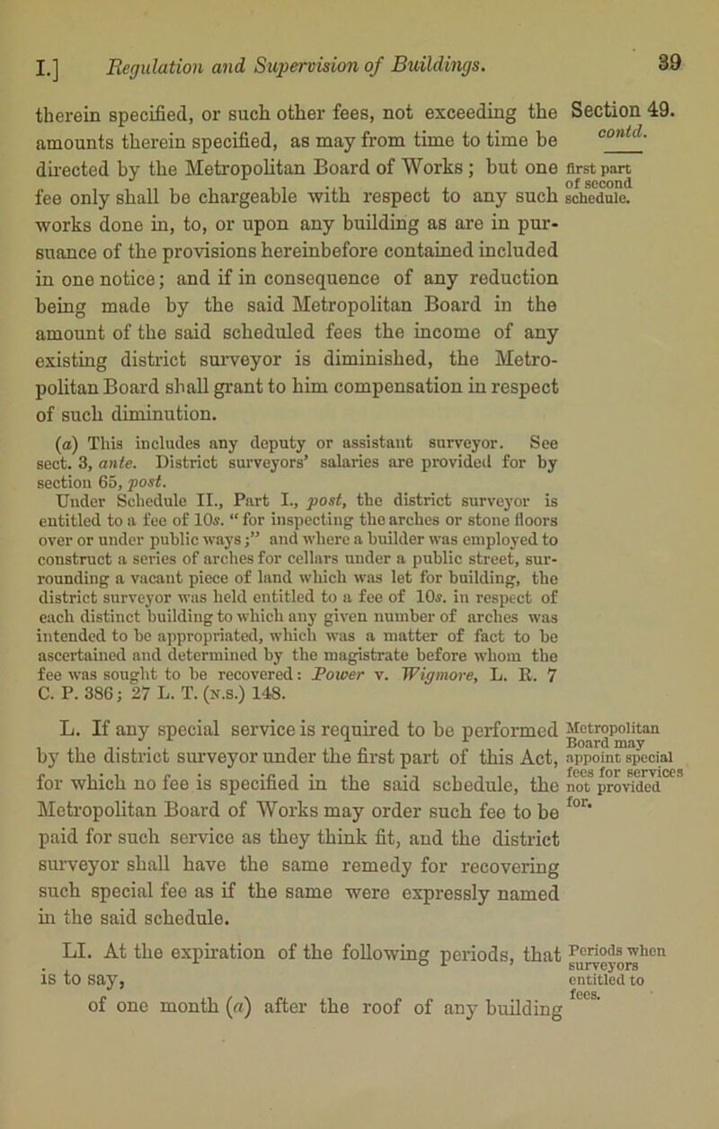 therein specified, or such other fees, not exceeding the Section 49. amounts therein specified, as may from time to time be directed by the Metropolitan Board of Works ; but one first part fee only shall be chargeable with respect to any such schedule, works done in, to, or upon any building as are in pur- suance of the provisions hereinbefore contained included in one notice; and if in consequence of any reduction being made by the said Metropolitan Board in the amount of the said scheduled fees the income of any existing district surveyor is diminished, the Metro- politan Board shall grant to him compensation in respect of such diminution. (a) This includes any deputy or assistant surveyor. See sect. 3, ante. District surveyors’ salaries are provided for by section 65, post. Under Schedule II., Part I., post, the district surveyor is entitled to a fee of 10s. “ for inspecting the arches or stone floors over or under public ways j” and where a builder was employed to construct a series of arches for cellars under a public street, sur- rounding a vacant piece of land which was let for building, the district surveyor was held entitled to a fee of 10s. in respect of each distinct building to which any given number of arches was intended to be appropriated, which was a matter of fact to be ascertained and determined by the magistrate before whom the fee was sought to be recovered: Power v. Wigmore, L. It. 7 C. P. 386; 27 L. T. (x.s.) 148. L. If any special service is required to be performed ^ctropcman by the district surveyor under the first part of this Act, appoint special • ... fees for service for which no fee is specified in the said schedule, the not provided Metropolitan Board of Works may order such fee to be for' paid for such service as they think fit, and the district surveyor shall have the same remedy for recovering such special fee as if the same were expressly named in the said schedule. LI. At the expiration of the following periods, that is to say, of one month (a) after the roof of any building Periods when surveyors entitled to fees.