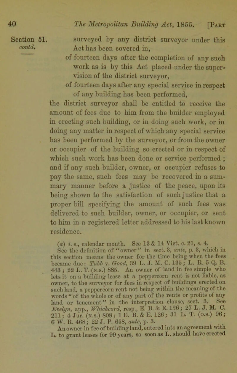 The Metropolitan Building Act, 1855. [Pakt Section conid. 51. surveyed by any district surveyor under this Act has been covered in, of fourteen days after the completion of any such work as is by this Act placed under the super- vision of the district surveyor, of fourteen days after any special service in respect of any building has been performed, the district surveyor shall be entitled to receive the amount of fees duo to him from the builder employed in erecting such building, or in doing such work, or in doing any matter in respect of which any special service has been performed by the surveyor, or from the owner or occupier of the building so erected or in respect of which such work has been done or service performed ; and if any such builder, owner, or occupier refuses to pay the same, such fees may be recovered in a sum- mary manner before a justice of the peace, upon its being shown to the satisfaction of such justice that a proper bill specifying the amount of such fees was delivered to such builder, owner, or occupier, or sent to him in a registered letter addressed to his last known residence. (a) i. e., calendar month. See 13 & 14 Viet. c. 21, s. 4. See the definition of “ owner ” in sect. 3, ante, p. 3, which in this section means the owner for the time being when the fees became due: Tubh v. Good, 39 L. J. M. C. 135; L. R. 5 Q. B. 443 ; 22 L. T. (N.s.) 885. An owner of land in fee simple who lets it on a building lease at a peppercorn rent is not liable, as owner, to the surveyor for fees in respect of buildings erected on such land, a peppercorn rent not being within the meaning of the words “ of the whole or of any part of the rents or profits of any land or tenement” in the interpretion clause, sect. 3. See Evelyn, app., Whichcord, resp., E. B. & E. 126; 27 L. J. M. C. 211; 4 Jur. (n.s.) 808; 1 E. B. & E. 126; 31 L. T. (o.s.) 96; 6 W. R. 468; 22 J. P. 658, ante, p. 3. An owner in fee of building land, entered into an agreement with L. to grant leases for 99 years, so soon as L. should have erected