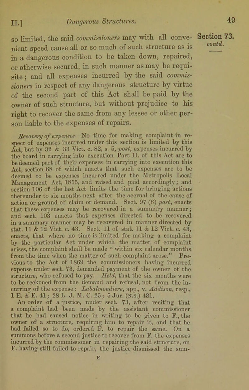 so limited, the said commissioners may with all conve- nient speed cause all or so much of such structure as is in a dangerous condition to be taken down, repaired, or otherwise secured, in such manner as may he requi- site ; and all expenses incurred by the said commis- sioners in respect of any dangerous structure by virtue of the second part of this Act shall he paid by the owner of such structure, but without prejudice to his right to recover the same from any lessee or other .per- son liable to the expenses of repairs. Recovery of expenses—No time for making complaint in re- spect of expenses incurred under this section is limited by this Act, but by 32 & 33 Viet. c. 82, s. 5, post, expenses incurred by the board in carrying into execution Part II. of this Act are to be deemed part of their expenses in carrying into execution this Act, section 68 of which enacts that such expenses are to be deemed to be expenses incurred under the Metropolis Local Management Act, 1855, and raised and paid accordingly; and section 106 of the last Act limits the time for bringing actions thereunder to six mouths next after the accrual of the cause of action or ground of claim or demand. Sect. 97 (6) post, enacts that these expenses may be recovered in a summary manner; and sect. 103 enacts that expenses directed to be recovered in a summary manner may be recovered in manner directed by stat. 11 & 12 Viet. c. 43. Sect. 11 of stat. 11 & 12 Viet. c. 43, enacts, that where no time is limited for making a complaint by the particular Act under which the matter of complaint arises, the complaint shall be made “ within six calendar months from the time when the matter of such complaint arose.” Pre- vious to the Act of 1869 the commissioners having incurred expense under sect. 73, demanded payment of the owner of the structure, who refused to pay. Held, that the six months were to be reckoned from the demand and refusal, not from the in- curring of the expense : Lahalmondiere, app., v. Addison, resp., 1 E. & E. 41; 28 L. J. M. C. 25 j 5 Jur. (n.S.) 431. An order of a justice, under sect. 73, after reciting that a complaint had been made by the assistant commissioner that he had caused notice in writing to be given to F., the owner of a structure, requiring him to repair it, and that he had failed so to do, ordered F. to repair the same. On a summons before a second justice to recover from F. the expenses incurred by the commissioner in repairing the said structure, on F. having still failed to repair, the justice dismissed the suin- Section 73. contd. E