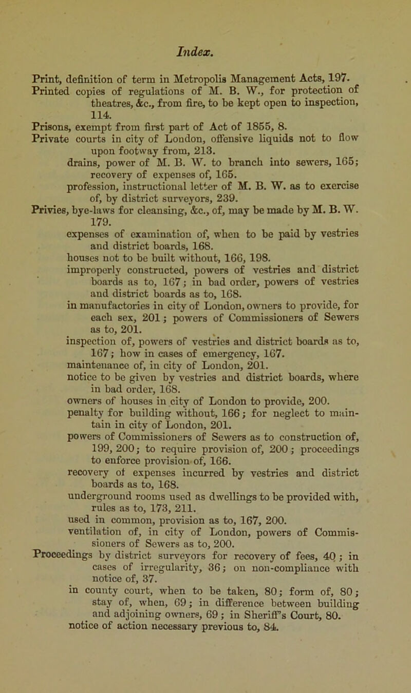 Print, definition of term in Metropolis Management Acts, 197. Printed copies of regulations of M. B. W., for protection of theatres, &c., from fire, to be kept open to inspection, 114. Prisons, exempt from first part of Act of 1855, 8. Private courts in city of London, offensive liquids not to flow upon footway from, 213. drains, power of M. B. W. to branch into sewers, 165; recovery of expenses of, 165. profession, instructional letter of M. B. W. as to exercise of, by district surveyors, 239. Privies, bye-laws for cleansing, &c., of, may be made by M. B. W. 179. expenses of examination of, when to be paid by vestries and district boards, 168. bouses not to be built without, 166, 198. improperly constructed, powers of vestries and district boards as to, 167; in bad order, powers of vestries and district boards as to, 168. in manufactories in city of London, owners to provide, for each sex, 201; powers of Commissioners of Sewers as to, 201. inspection of, powers of vestries and district boards as to, 167; bow in cases of emergency, 167. maintenance of, in city of London, 201. notice to be given by vestries and district boards, where in bad order, 168. owners of houses in city of London to provide, 200. penalty for building without, 166; for neglect to main- tain in city of London, 201. powers of Commissioners of Sewers as to construction of, 199,200; to require provision of, 200; proceedings to enforce provision of, 166. recovery ot expenses incurred by vestries and district boards as to, 168. underground rooms used as dwellings to be provided with, rules as to, 173, 211. used in common, provision as to, 167, 200. ventilation of, in city of London, powers of Commis- sioners of Sewers as to, 200. Proceedings by district surveyors for recovery of fees, 40 ; in cases of irregularity, 36; on non-compliance with notice of, 37. in county court, when to be taken, 80; form of, 80; stay of, when, 69; in difference between building _ and adjoining owners, 69; in Sheriff’s Court, 80. notice of action necessary previous to, 84.