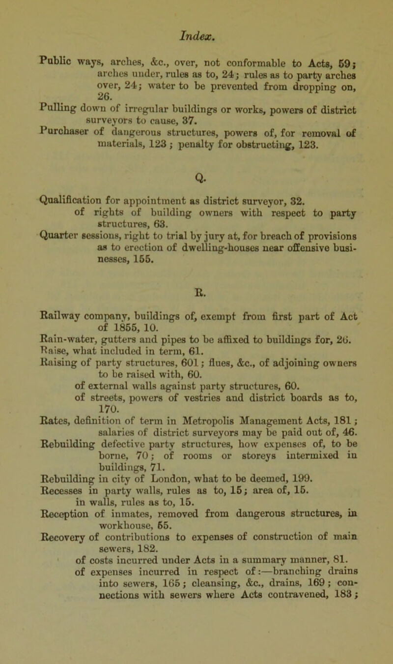 Public ways, arches, &c., over, not conformable to Acts, 59; arches under, rules as to, 24; rules as to party arches over, 24; water to be prevented from dropping on, 26. Pulling down of irregular buildings or works, powers of district surveyors to cause, 37. Purchaser of dangerous structures, powers of, for removal of materials, 123 ; penalty for obstructing, 123. Q. Qualification for appointment as district surveyor, 32. of rights of building owners with respect to party structures, 63. Quarter sessions, right to trial by jury at, for breach of provisions as to erection of dwelling-houses near offensive busi- nesses, 155. R. Railway company, buildings of, exempt from first part of Act of 1855, 10. Rain-water, gutters and pipes to be affixed to buildings for, 26. Raise, what included in term, 61. Raising of party structures, 601; flues, &c., of adjoining owners to be raised with, 60. of external walls against party structures, 60. of streets, powers of vestries and district boards as to, 170. Rates, definition of term in Metropolis Management Acts, 181; salaries of district surveyors may be paid out of, 46. Rebuilding defective party structures, how expenses of, to be borne, 70; of rooms or storeys intermixed in buildings, 71. Rebuilding in city of London, what to be deemed, 199. Recesses in party walls, rules as to, 15; area of, 15. in walls, rules as to, 15. Reception of inmates, removed from dangerous structures, in workhouse, 65. Recovery of contributions to expenses of construction of main sewers, 182. of costs incurred under Acts in a summary manner, 81. of expenses incurred in respect of:—branching drains into sewers, 165; cleansing, &c., drains, 169 ; con- nections with sewers where Acts contravened, 183;