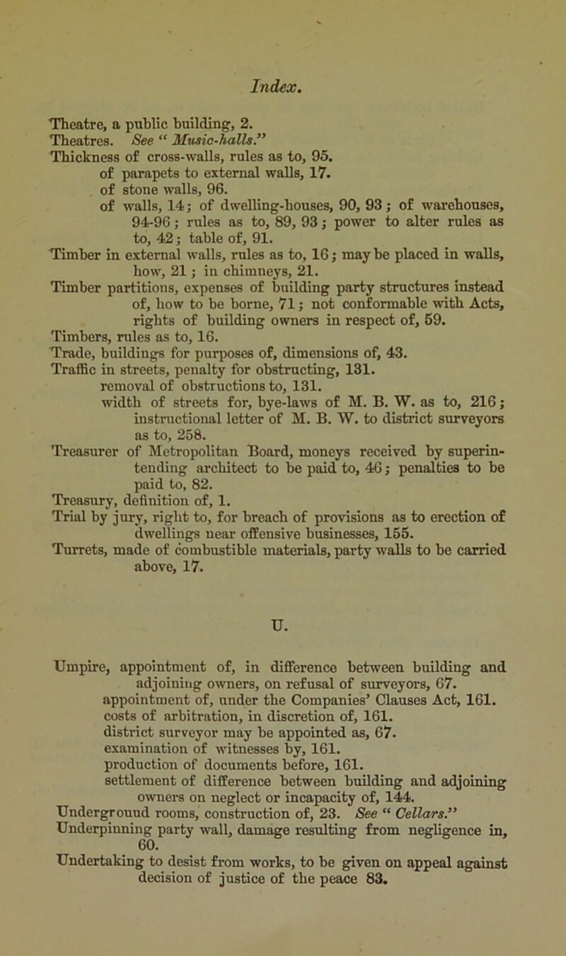 Theatre, a public building, 2. Theatres. See “ Mtisic-lialls.” Thickness of cross-walls, rules as to, 95. of parapets to external walls, 17. of stone walls, 96. of walls, 14; of dwelling-houses, 90, 93; of warehouses, 94-96; rules as to, 89, 93; power to alter rules as to, 42; table of, 91. Timber in external walls, rules as to, 16; may be placed in walls, how, 21; in chimneys, 21. Timber partitions, expenses of building party structures instead of, how to be borne, 71; not conformable with Acts, rights of building owners in respect of, 59. Timbers, rules as to, 16. Trade, buildings for purposes of, dimensions of, 43. Traffic in streets, penalty for obstructing, 131. removal of obstructions to, 131. width of streets for, bye-laws of M. B. W. as to, 216; instructional letter of M. B. W. to district surveyors as to, 258. Treasurer of Metropolitan Board, moneys received by superin- tending architect to be paid to, 46; penalties to be paid to, 82. Treasury, definition of, 1. Trial by jury, right to, for breach of provisions as to erection of dwellings near offensive businesses, 155. Turrets, made of combustible materials, party walls to be carried above, 17. U. Umpire, appointment of, in difference between building and adjoining owners, on refusal of surveyors, 67. appointment of, under the Companies’ Clauses Act, 161. costs of arbitration, in discretion of, 161. district surveyor may be appointed as, 67. examination of witnesses by, 161. production of documents before, 161. settlement of difference between building and adjoining owners on neglect or incapacity of, 144. Underground rooms, construction of, 23. See “ Cellars Underpinning party wall, damage resulting from negligence in, 60. Undertaking to desist from works, to be given on appeal against decision of justice of the peace 83.