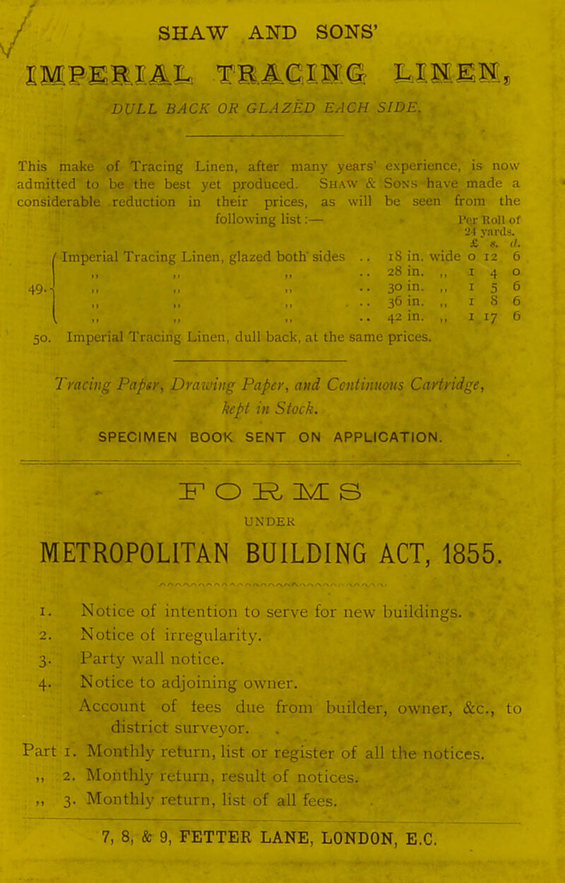 / IM PE R 1 A.L TR A,C.1 S G LINEN, DULL BACK OR GLAZED EACH SIDE. This make of Tracing Linen, after many years’ experience, is now admitted to be the best yet produced. Shaw & Sons have made a considerable reduction in their prices, as will be seen from the following list:— l’er ltoll of 24 yards. ’ Imperial Tracing Linen, glazed both' sides .. 18 in. wide £ ». 0 12 it. 6 II 11 II • • 28 in. ,, 1 4 0 II 11 11 • • 3° in. ,, 1 5 6 II II 11 * • 36 in. ,, 1 8 6 ,11 II 11 • • 42 in. ,, 1 17 6 50. Imperial Tracing Linen, dull back, at the same prices. Tracing Paper, Drawing Paper, and Continuous Cartridge, kept in Stock. SPECIMEN BOOK SENT ON APPLICATION. IF O IR, im: s UNDER METROPOLITAN BUILDING ACT, 1855. 1. Notice of intention to serve for new buildings. 2. Notice of irregularity. 3. Party wall notice. 4. Notice to adjoining owner. Account of fees due from builder, owner, &c., to district surveyor. Part 1. Monthly return, list or register of all the notices. ,, 2. Monthly return, result of notices. ,, 3. Monthly return, list of all fees.