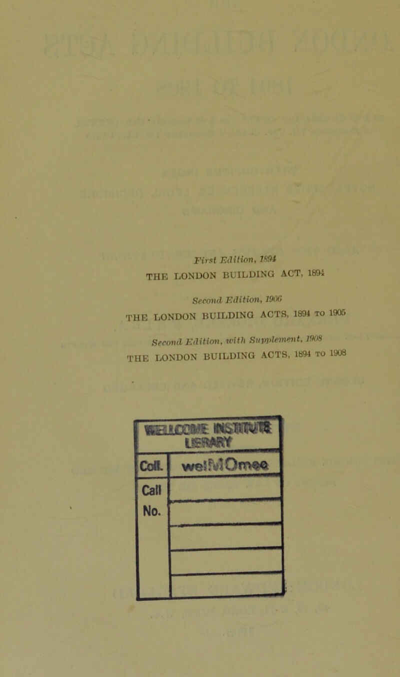 First Edition, VtO* THE LONDON BUILDING ACT, 1894 Second Edition, 1900 THE LONDON BUILDINO ACTS, 1894 to 1905 Second Edition, with Supplement, 190H THE LONDON BUILDING ACTS, 1894 TO 1908 weleccws wswi wmtt Cell. weiMOmoe Call No.