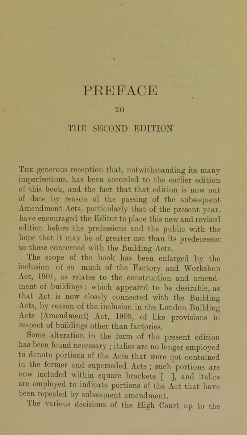 PREFACE TO THE SECOND EDITION The generous reception that, notwithstanding its many imperfections, has been accorded to the earlier edition of this book, and the fact that that edition is now out of date by reason of the passing of the subsequent Amendment Acts, particularly that of the present year, have encouraged the Editor to place this new and revised edition before the professions and the public with the hope that it may be of greater use than its predecessor to those concerned with the Building Acts. The scope of the book has been enlarged by the inclusion of so much of the Factory and Workshop Act, 1901, as relates to the construction and amend- ment of buildings ; which appeared to be desirable, as that Act is now closely connected with the Building Acts, by reason of the inclusion in the London Building Acts (Amendment) Act, 1905, of like provisions in respect of buildings other than factories. Some alteration in the form of the present edition has been found necessary ; italics are no longer employed to denote portions of the Acts that were not contained in the former and superseded Acts ; such portions are now included within square brackets [ ], and italics are employed to indicate portions of the Act that have been repealed by subsequent amendment.