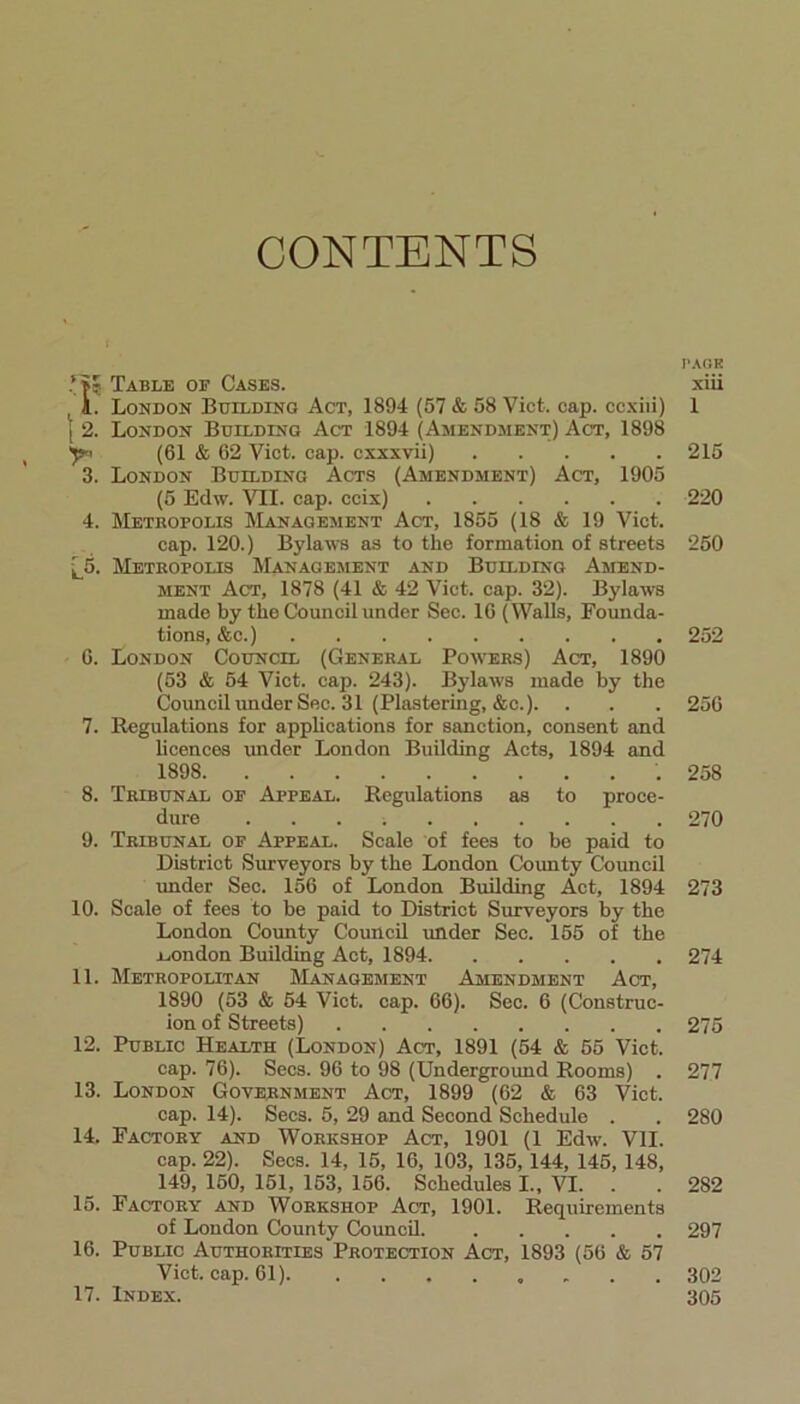 CONTENTS 1*5 Table of Cases. 1. London Building Act, 1894 (57 & 58 Viet. cap. ccxiii) j 2. London Building Act 1894 (Amendment) Act, 1898 y< (61 & 62 Viet. cap. cxxxvii) 3. London Building Acts (Amendment) Act, 1905 (5 Edw. VH. cap. ccix) 4. Metropolis Management Act, 1855 (18 & 19 Viet. cap. 120.) Bylaws as to the formation of streets [_5. Metropolis Management and Building Amend- ment Act, 1878 (41 & 42 Viet. cap. 32). Bylaws made by the Council under Sec. 16 (Walls, Founda- tions, &e.) 6. London Council (General Powers) Act, 1890 (53 & 54 Viet. cap. 243). Bylaws made by the Council under Sec. 31 (Plastering, &c.). 7. Regulations for applications for sanction, consent and licences imder London Building Acts, 1894 and 1898 8. Tribunal of Appeal. Regulations as to proce- dure 9. Tribunal of Appeal. Scale of fees to be paid to District Surveyors by the London County Council under Sec. 156 of London Building Act, 1894 10. Scale of fees to be paid to District Surveyors by the London County Council under Sec. 155 of the .London Building Act, 1894 11. Metropolitan Management Amendment Act, 1890 (53 & 54 Viet. cap. 66). Sec. 6 (Construc- ion of Streets) 12. Public Health (London) Act, 1891 (54 & 55 Viet. cap. 76). Secs. 96 to 98 (Underground Rooms) . 13. London Government Act, 1899 (62 & 63 Viet. cap. 14). Secs. 5, 29 and Second Schedule . 14. Factory and Workshop Act, 1901 (1 Edw. VII. cap. 22). Secs. 14, 15, 16, 103, 135,144, 145, 148, 149, 150, 151, 153, 156. Schedules I., VI. . 15. Factory and Workshop Act, 1901. Requirements of London County Council. 16. Public Authorities Protection Act, 1893 (56 & 57 Viet. cap. 61) 17. Index. page xiii 1 215 220 250 252 256 258 270 273 274 275 277 280 282 297 302 305