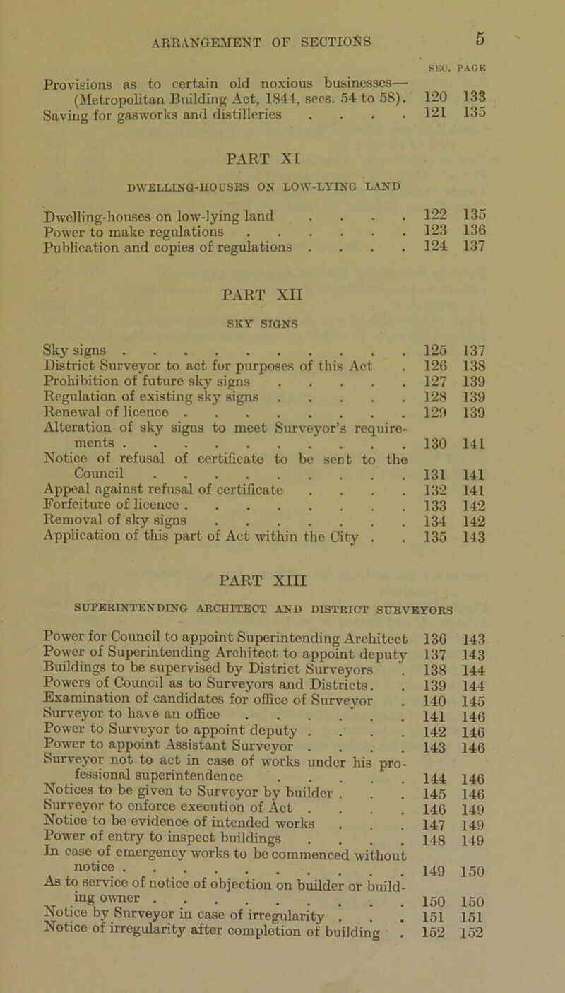 SEC. Provisions as to certain old noxious businesses— (Metropolitan Building Act, 1844, secs. 54 to 58). 120 Saving for gasworks and distilleries .... 121 PART XI DWELLING-HOUSES ON LOW-LYING LAND Dwelling-houses on low-lying land .... 122 Power to make regulations 123 Publication and copies of regulations .... 124 PART XII SKY SIGNS Sky signs 125 District Surveyor to act for purposes of this Act . 120 Prohibition of future sky signs 127 Regulation of existing sky signs 128 Renewal of licence 129 Alteration of sky signs to meet Surveyor’s require- ments 130 Notice of refusal of certificate to be sent to the Council ' 131 Appeal against refusal of certificate .... 132 Forfeiture of licence 133 Removal of sky signs 134 Application of this part of Act within the City . . 135 PART XIII SUPERINTENDING ARCHITECT AND DISTRICT SURVEYORS Power for Council to appoint Superintending Architect Power of Superintending Architect to appoint deputy Buildings to be supervised by District Surveyors Powers of Council as to Surveyors and Districts. Examination of candidates for office of Surveyor Surveyor to have an office Power to Surveyor to appoint deputy .... Power to appoint Assistant Surveyor .... Surveyor not to act in case of works under his pro- fessional superintendence ... Notices to be given to Surveyor by builder . Surveyor to enforce execution of Act . . . ’ Notice to be evidence of intended works Power of entry to inspect buildings . . . ’ In case of emergency works to be commenced without notice As to service of notice of objection on builder or build- ing owner Notice by Surveyor in case of irregularity . Notice of irregularity after completion of building . 136 137 138 139 140 141 142 143 144 145 146 147 148 149 150 151 152 PAGE 133 135 135 136 137 137 138 139 139 139 141 141 141 142 142 143 143 143 144 144 145 146 146 146 146 146 149 149 149 150 150 151 152