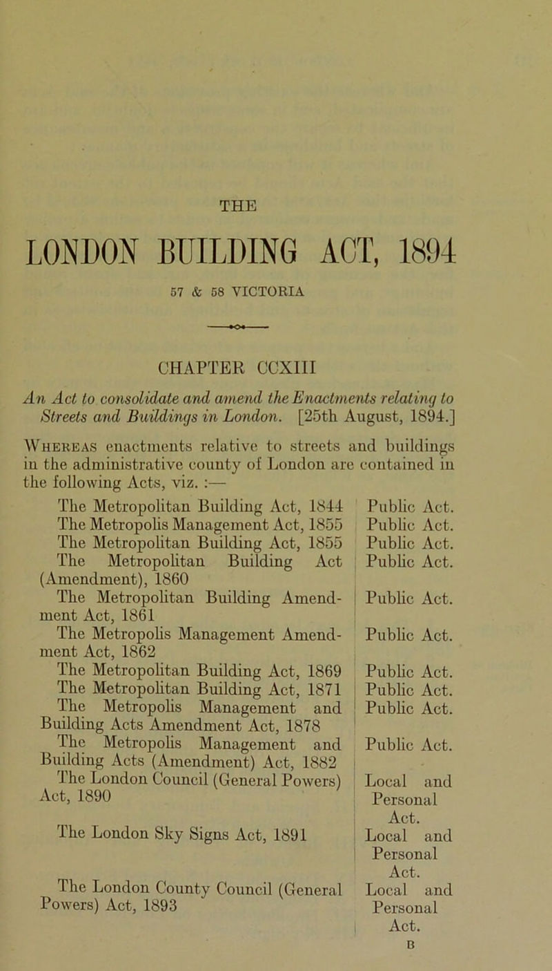 THE LONDON BUILDING ACT, 1894 57 & 58 VICTORIA CHAPTER CCXIII An Act to consolidate and amend the Enactments relating to Streets and Buildings in London. [25th August, 1894.] Whereas enactments relative to streets and buildings in the administrative county of London are contained iu the following Acts, viz. :— The Metropolitan Building Act, 1844 Public Act. The Metropolis Management Act, 1855 Public Act. The Metropolitan Building Act, 1855 Public Act. The Metropolitan Building Act Public Act. (Amendment), 1860 The Metropolitan Building Amend- | Public Act. ment Act, 1861 The Metropolis Management Amend- Public Act. ment Act, 1862 The Metropolitan Building Act, 1869 Public Act. The Metropolitan Building Act, 1871 Pub he Act. The Metropolis Management and ! Public Act. Building Acts Amendment Act, 1878 The Metropolis Management and Public Act. Building Acts (Amendment) Act, 1882 The London Council (General Powers) Act, 1890 The London Sky Signs Act, 1891 The London County Council (General Powers) Act, 1893 Local and Personal Act. Local and Personal Act. Local and Personal Act. c