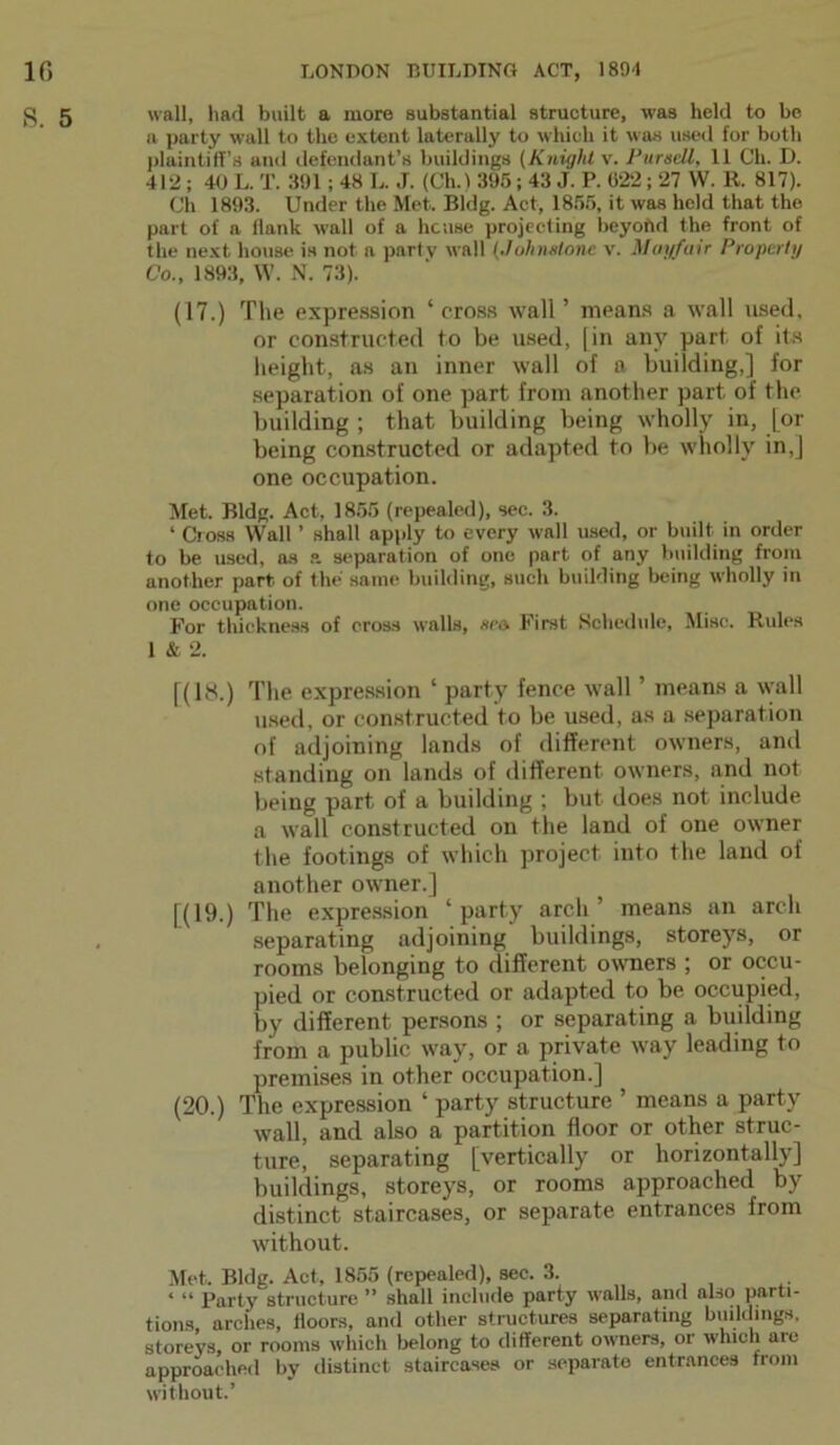 S. 5 wall, had built a more substantial structure, was held to be a party wall to the extent laterally to which it was used for both plaintiff’s and defendant’s buildings (Knight v. Pur sell, 11 Ch. D. 412 ; 40 L. T. 391; 48 L. J. (Ch.) 395; 43 J. P. 022 ; 27 W. R. 817). Ch 1893. Under the Met. Bldg. Act, 1855, it was held that the part of a Hank wall of a house projecting beyoiVl the front of the next house is not a party wall (Johnslone v. Mayfair Properly Co., 1893, W. N. 73). (17.) The expression ‘cross wall’ means a wall used, or constructed to be used, (in any part of its height, as an inner wall of a building,] for separation of one part from another part of the building ; that building being wholly in, [or being constructed or adapted to be wholly in,] one occupation. Met. Bldg. Act, 1855 (repealed), sec. 3. ‘ Cross Wall ’ shall apply to every wall used, or built in order to be used, as a separation of one part of any building from another part of the same building, such building being wholly in one occupation. For thickness of cross walls, sea. First Schedule, Misc. Rules 1 & 2. [(l!S.) The expression ‘ party fence wall ’ means a wall used, or constructed to be used, as a separation of adjoining lands of different owners, and standing on lands of different owners, and not being part of a building ; but does not include a wall constructed on the land of one owner the footings of which project into the land of another owner.] [(19.) The expression ‘party arch’ means an arch separating adjoining buildings, storeys, or rooms belonging to different owners ; or occu- pied or constructed or adapted to be occupied, by different persons ; or separating a building from a public way, or a private way leading to premises in other occupation.] (20.) The expression ‘ party structure ’ means a party wall, and also a partition floor or other struc- ture, separating [vertically or horizontally] buildings, storeys, or rooms approached by distinct staircases, or separate entrances from without. Met. Bldg. Act, 1855 (repealed), sec. 3. ‘ “ Party structure ” shall include party walls, and also parti- tions arches, floors, and other structures separating buildings, storeys, or rooms which belong to different owners, or which are approached by distinct staircases or separate entrances from without.’