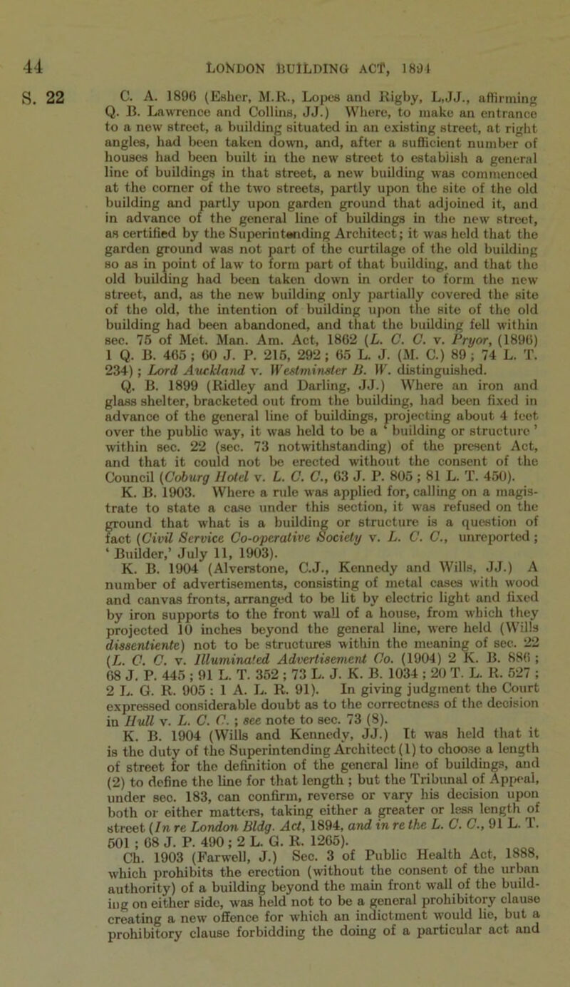 S. 22 C. A. 1890 (Esher, M.R., Lopes and Rigby, L,JJ., affirming Q. B. Lawrence and Collins, JJ.) Where, to make an entrance to a new street, a building situated in an existing street, at right angles, had been taken down, and, after a sufficient number of houses had been built in the new street to establish a general line of buildings in that street, a new building was commenced at the comer of the two streets, partly upon the site of the old building and partly upon garden ground that adjoined it, and in advance of the general line of buildings in the new street, as certified by the Superintending Architect; it was held that the garden ground was not part of the curtilage of the old building so as in point of law to form part of that building, and that the old building had been taken down in order to form the new street, and, as the new building only partially covered the site of the old, the intention of building upon the site of the old building had been abandoned, and that the building fell within sec. 75 of Met. Man. Am. Act, 1862 (L. C. C. v. Pryor, (1896) 1 Q. B. 465 ; 60 J. P. 215, 292 ; 65 L. J. (M. C.) 89 ; 74 L. T. 234) ; Lord. Auckland v. IFeslmimter B. IF. distinguished. Q. B. 1899 (Ridley and Darling, JJ.) Where an iron and glass shelter, bracketed out from the building, had been fixed in advance of the general line of buildings, projecting about 4 feet over the public way, it was held to be a ‘ building or structure ’ within sec. 22 (sec. 73 notwithstanding) of the present Act, and that it could not be erected without the consent of the Council (Coburg Hotel v. L. C. C., 63 J. P. 805 ; 81 L. T. 450). K. B. 1903. Where a rule was applied for, calling on a magis- trate to state a case under this section, it was refused on the ground that what is a building or structure is a question of fact (Civil Service Co-operative Society v. L. C. C., unreported; ‘ Builder,’ July 11, 1903). K. B. 1904 (Alverstone, C.J., Kennedy and Wills, JJ.) A number of advertisements, consisting of metal cases with wood and canvas fronts, arranged to be fit by electric light and fixed by iron supports to the front wall of a house, from which they projected 10 inches beyond the general line, were held (Wills dissentiente) not to be structures within the meaning of see. 22 (L. C. C. v. Illuminated Advertisement Co. (1904) 2 K. B. 886 ; 68 J. P. 445 ; 91 L. T. 352 ; 73 L. J. K. B. 1034 ; 20 T. L. R. 527 ; 2 L. G. R. 905 : 1 A. L. R. 91). In giving judgment the Court expressed considerable doubt as to the correctness of the decision in Hull v. L. C. C.; see note to sec. 73 (8). K. B. 1904 (Wills and Kennedy, JJ.) It was held that it is the duty of the Superintending Architect (l) to choose, a length of street for the definition of the general line of buildings, and (2) to define the line for that length ; but the Tribunal of Appeal, under sec. 183, can confirm, reverse or vary his decision upon both or either matters, taking either a greater or less length of street (In re London Bldg. Act, 1894, and in re the L. C. C., 91 L. T. 501 ; 68 J. P. 490; 2 L. G. R. 1265). Ch. 1903 (Farwell, J.) Sec. 3 of Public Health Act, 1888, which prohibits the erection (without the consent of the urban authority) of a building beyond the main front wall of the build- ing on either side, was held not to be a general prohibitory clause creating a new offence for which an indictment would lie, but a prohibitory clause forbidding the doing of a particular act and