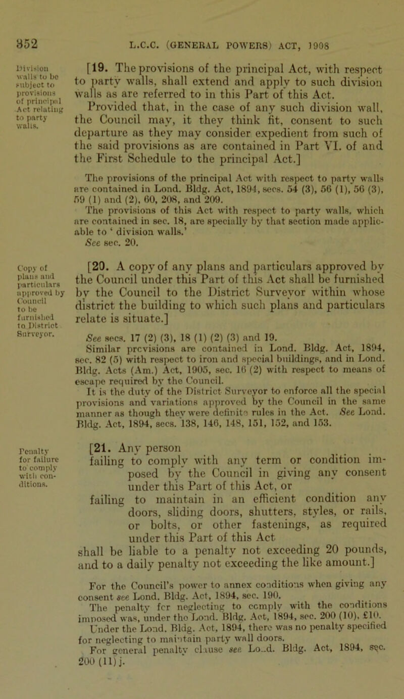 Division walls to be subject to provisions of principal Act relating to party walls. Copy of plans and particulars approved by Council to be furnished to District Surveyor. Tenuity for failure to comply with con- ditions. [19. The provisions of the principal Act, with respect to party walls, shall extend and apply to such division walls as are referred to in this Part of this Act. Provided that, in the case of any such division wall, the Council may, it they think fit, consent to such departure as they may consider expedient from such of the said provisions as are contained in Part VI. of and the First Schedule to the principal Act.] The provisions of the principal Act with respect to party walls are contained in Lond. Bldg. Act, 1894, secs. 54 (3), 56 (1), 56 (3), 59 (1) and (2), 60, 208, and 209. The provisions of this Act with respect to party walls, which are contained in sec. 18, are specially by that section made applic- able to ‘ division walls.’ See sec. 20. [20. A copy of any plans and particulars approved by the Council under this Part of this Act shall be furnished by the Council to the District Surveyor within whose district the building to which such plans and particulars relate is situate.] See secs. 17 (2) (3), 18 (1) (2) (3) and 19. Similar previsions are contained in Lond. Bldg. Act, 1894, sec. 82 (5) with respect to iron and special buildings, and in Lond. Bldg. Acts (Am.) Act, 1905, sec. 16 (2) with respect to means of escape required by the Council. It is the duty of the District Surveyor to enforce all the special provisions and' variations approved by the Council in the same manner as though thev were definite rules in the Act. See Lond. Bldg. Act, 1894, secs. 138, 146, 148, 151, 152, and 153. [21. Any person failing to comply with any term or condition im- posed by the Council in giving any consent under this Part of this Act, or failing to maintain in an efficient condition any doors, sliding doors, shutters, styles, or rails, or bolts, or other fastenings, as required under this Part of this Act shall be liable to a penalty not exceeding 20 pounds, and to a daily penalty not exceeding the like amount.] For the Council’s power to annex conditions when giving any consent see Lond. Bldg. Act, 1894, sec. 190. The penalty fer neglecting to comply with the conditions imposed was, under tho Lond. Bldg. Act, 1894, sec. 200 (10), £10. Under the Lond. Bldg. Act, 1894, there was no penalty specified for neglecting to maintain party wall doors. For general penalty clause see Lo..d. Bldg. Act, 1894, s^c. 200 (11) j.