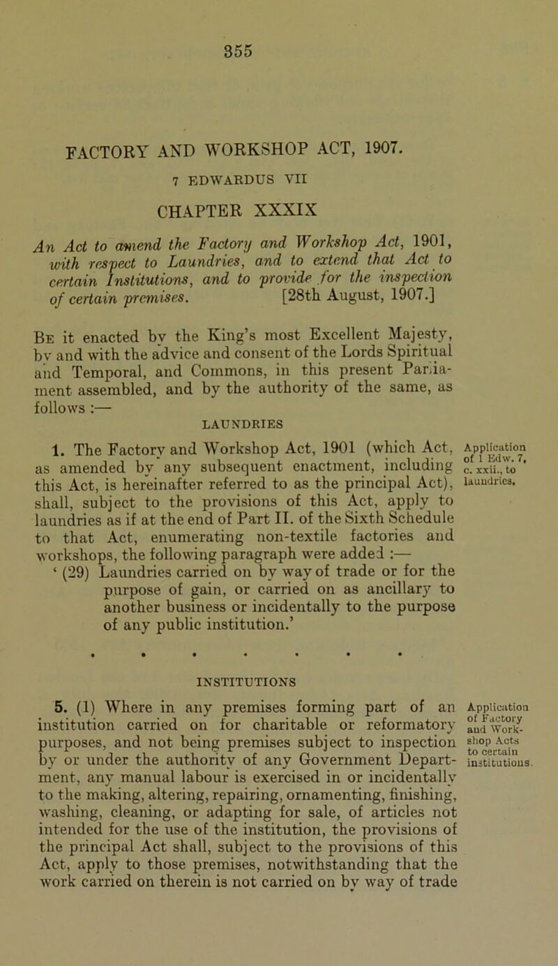 FACTORY AND WORKSHOP ACT, 1907. 7 EDIVARDUS VII CHAPTER XXXIX An Act to amend the Factory and Workshop Act, 1901, with respect to Laundries, and to extend that Act to certain Institutions, and to provide for the inspection of certain premises. [28th August, 1907.] Be it enacted by the King’s most Excellent Majesty, bv and with the advice and consent of the Lords Spiritual and Temporal, and Commons, in this present Parlia- ment assembled, and by the authority of the same, as follows :— LAUNDRIES 1. The Factory and Workshop Act, 1901 (which Act, as amended by any subsequent enactment, including this Act, is hereinafter referred to as the principal Act), shall, subject to the provisions of this Act, apply to laundries as if at the end of Part II. of the Sixth Schedule to that Act, enumerating non-textile factories and workshops, the following paragraph were added :— ‘ (29) Laundries carried on by way of trade or for the purpose of gain, or carried on as ancillarj7 to another business or incidentally to the purpose of any public institution.’ INSTITUTIONS 5. (1) Where in any premises forming part of an institution carried on for charitable or reformatory purposes, and not being premises subject to inspection by or under the authority of any Government Depart- ment, any manual labour is exercised in or incidentally to the making, altering, repairing, ornamenting, finishing, washing, cleaning, or adapting for sale, of articles not intended for the use of the institution, the provisions of the principal Act shall, subject to the provisions of this Act, apply to those premises, notwithstanding that the work carried on therein is not carried on by way of trade Application of 1 Edw. 7, c. xxii., to laundries. Application of Factory and Work- shop Acts to certain institutions.