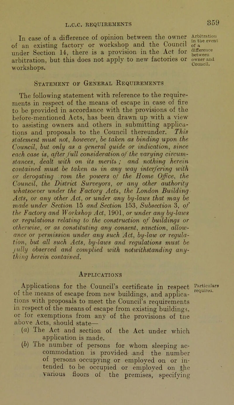 In case of a difference of opinion between the owner of an existing factory or workshop and the Council under Section 14, there is a provision in the Act for arbitration, but this does not apply to new factories or workshops. Statement of General Requirements The following statement with reference to the require- ments in respect of the means of escape in case of fire to be provided in accordance with the provisions of the before-mentioned Acts, has been drawn up with a view to assisting owners and others in submitting applica- tions and proposals to the Council thereunder. This statement must not, however, he taken as binding upon the Council, but only as a general guide or indication, since each case is, after full consideration of the varying circum- stances, dealt with on its merits ; and nothing herein contained must be taken as in any way interfering with or derogating rom the powers of the Home Office, the Council, the District Surveyors, or any other authority whatsoever under the Factory Acts, the London Building Acts, or any other Act, or under any by-laws that may be made under Section 15 and Section 153, Subsection 3, of the Factory and Workshop Act, 1901, or under any by-laws or regulations relating to the construction of buildings or otherwise, or as constituting any consent, sanction, allow- ance or permission under any such Act, by-law or regula- tion, but all such Acts, by-laws and regulations must be jully observed and complied with notwithstanding any- thing herein contained. Applications Applications for the Council’s certificate in respect of the means of escape from new buildings, and applica- tions with proposals to meet the Council’s requirements in respect of the means of escape from existing buildings, or for exemptions from any of the provisions of tne above Acts, should state— (a) The Act and section of the Act under which application is made. (b) The number of persons for whom sleeping ac- commodation is provided and the number of persons occupying or employed on or in- tended to be occupied or employed on the various floors of the premises, specifying Arbitration in the event of a difference between owner and Council. Particulars required.