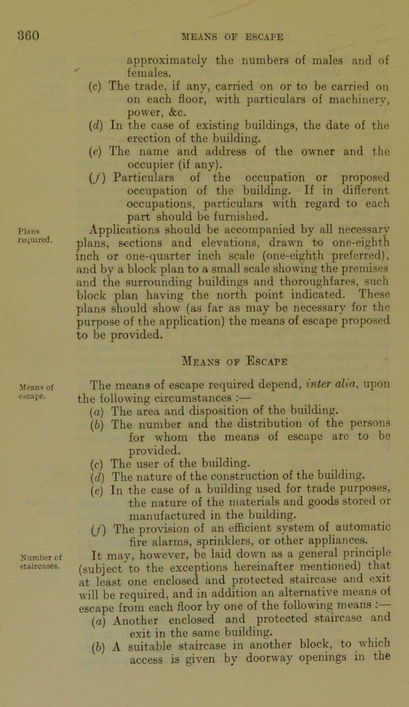 Plans required. Means of escape. Number of staircases. approximately the numbers of males and of females. (c) The trade, if any, carried on or to be carried on on each floor, with particulars of machinery, power, &c. (d) In the case of existing buildings, the date of the erection of the building. (e) The name and address of the owner and the occupier (if any). (/) Particulars of the occupation or proposed occupation of the building. If in different occupations, particulars with regard to each part should be furnished. Applications should be accompanied by all necessary plans, sections and elevations, drawn to one-eighth inch or one-quarter inch scale (one-eighth preferred), and by a block plan to a small scale showing the premises and the surrounding buildings and thoroughfares, such block plan having the north point indicated. These plans should show (as far as may be necessary for the purpose of the application) the means of escape proposed to be provided. Means of Escape The means of escape required depend, inter aha, upon the following circumstances :— (a) The area and disposition of the building. (b) The number and the distribution of the persons for whom the means of escape are to be provided. (c) The user of the building. (d) The nature of the construction of the building. (e) In the case of a building used for trade purposes, the nature of the materials and goods stored or manufactured in the building. (f) The provision of an efficient system of automatic fire alarms, sprinklers, or other appliances. It may, however, be laid down as a general principle (subject to the exceptions hereinafter mentioned) that at least one enclosed and protected staircase and exit will be required, and in addition an alternative means of escape from each floor by one of the following means (а) Another enclosed and protected staircase and exit in the same building. (б) A suitable staircase in another block, to which access is given by doorway openings in the