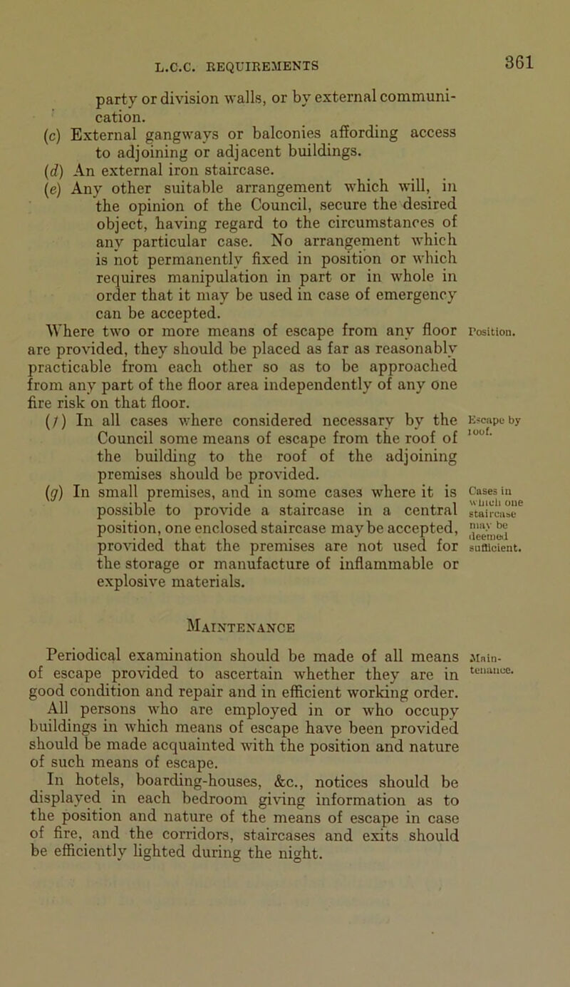 party or division walls, or by external communi- cation. (c) External gangways or balconies affording access to adjoining or adjacent buildings. (d) An external iron staircase. (e) Any other suitable arrangement which will, in the opinion of the Council, secure the desired object, having regard to the circumstances of any particular case. No arrangement which is not permanently fixed in position or which requires manipulation in part or in whole in order that it may be used in case of emergency can be accepted. Where two or more means of escape from any floor are provided, they should be placed as far as reasonably practicable from each other so as to be approached from any part of the floor area independently of any one fire risk on that floor. (/) In all cases where considered necessary by the Council some means of escape from the roof of the building to the roof of the adjoining premises should be provided. (ff) In small premises, and in some cases where it is possible to provide a staircase in a central position, one enclosed staircase maybe accepted, provided that the premises are not used for the storage or manufacture of inflammable or explosive materials. Maintenance Periodical examination should be made of all means of escape provided to ascertain whether they are in good condition and repair and in efficient working order. All persons who are employed in or who occupy buildings in which means of escape have been provided should be made acquainted with the position and nature of such means of escape. In hotels, boarding-houses, &c., notices should be displayed in each bedroom giving information as to the position and nature of the means of escape in case of fire, and the corridors, staircases and exits should be efficiently lighted during the night. Position. Escape by i oof. Cases in winch one staircase may be deemed sufficient. Main- tenance.